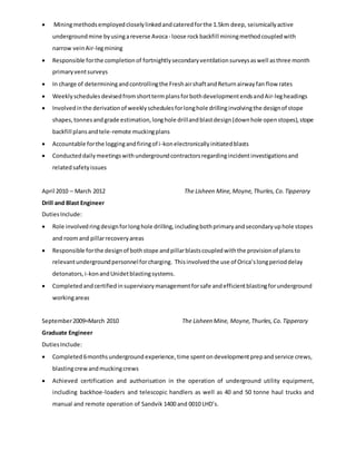  Miningmethodsemployedcloselylinkedandcateredforthe 1.5km deep, seismicallyactive
undergroundmine byusingareverse Avoca- loose rockbackfill miningmethodcoupledwith
narrow veinAir-legmining
 Responsible forthe completionof fortnightlysecondaryventilationsurveysaswell asthree month
primaryventsurveys
 In charge of determiningandcontrollingthe FreshairshaftandReturnairwayfan flow rates
 Weeklyschedules devisedfromshorttermplansforbothdevelopmentendsandAir-legheadings
 Involvedinthe derivationof weeklyschedulesforlonghole drillinginvolvingthe designof stope
shapes,tonnesandgrade estimation,longhole drillandblastdesign(downhole openstopes),stope
backfill plansandtele-remote muckingplans
 Accountable forthe loggingandfiringof i-konelectronicallyinitiatedblasts
 Conducteddailymeetingswithundergroundcontractorsregardingincidentinvestigationsand
relatedsafetyissues
April 2010 – March 2012 The Lisheen Mine,Moyne,Thurles,Co.Tipperary
Drill and Blast Engineer
DutiesInclude:
 Role involvedringdesignforlonghole drilling,includingbothprimaryandsecondaryuphole stopes
and roomand pillarrecoveryareas
 Responsible forthe designof bothstope andpillarblastscoupledwiththe provisionof plansto
relevantundergroundpersonnelforcharging. Thisinvolvedthe use of Orica’slongperioddelay
detonators,i-konandUnidetblastingsystems.
 Completedandcertifiedinsupervisorymanagementforsafe andefficientblastingforunderground
workingareas
September2009=March 2010 The Lisheen Mine, Moyne,Thurles,Co.Tipperary
Graduate Engineer
DutiesInclude:
 Completed 6monthsunderground experience, time spenton developmentprepand service crews,
blastingcrewandmuckingcrews
 Achieved certification and authorisation in the operation of underground utility equipment,
including backhoe-loaders and telescopic handlers as well as 40 and 50 tonne haul trucks and
manual and remote operation of Sandvik 1400 and 0010 LHD’s.
 