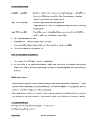 Education and Training
Sept2006 - May 2009 Camborne School of Mines,Cornwall -completedadegree inBEngMining
EngineeringACSM. AchievedaFirstClassHonoursdegree. Awarded
Dean’sCommendationforfirstyearresults.
Sept.2004 - June 2006 Strode College,Street,Somerset,BA160AB
Completed three A- Levels in Geography, Geology and Physics obtaining
three Grade A’s.
Sept.1999 - June 2004 AnsfordCommunitySchool,Castle Cary,Somerset.Achieved 11GCSE’s,
twoA*’s, six A’sandfour B gradesin June 2004.
 Safe Passregistereduntil 2019
 I-konShotfirer- Certificate of Competence Jan2014
 International RockBlastingCourse(safe andefficientblasting)-SwedenJune 2011
 Visual FeltLeadershiptraining –Sept2010
Rolesand PositionsofResponsibility
 Vice captain of the CSMMen’s Second’s Hockey Team
 Vice President of the International Mining Games 2008 Team Great Britain entry involving the
organisation and co-ordination of training sessions while promoting team work across various
functions
Hobbiesand Interests
I enjoy reading, especially factual books about agriculture, heavy engineering and industry. I enjoy
operating heavy plant and agricultural contracting, when not mining I am usually operating my own
machines either harvesting or excavation contracting.
I especially like construction and enjoy theengineering and practicalelement of working with materials
such as concrete and steel to construct large building. I thrive on the challenges of learning new skills.
Additional Information
DrivingLicence:Full GB,clean,CategoryB+ E TrailerLicence
Dual Nationality,BritishandIrish
References Availableon Request
 