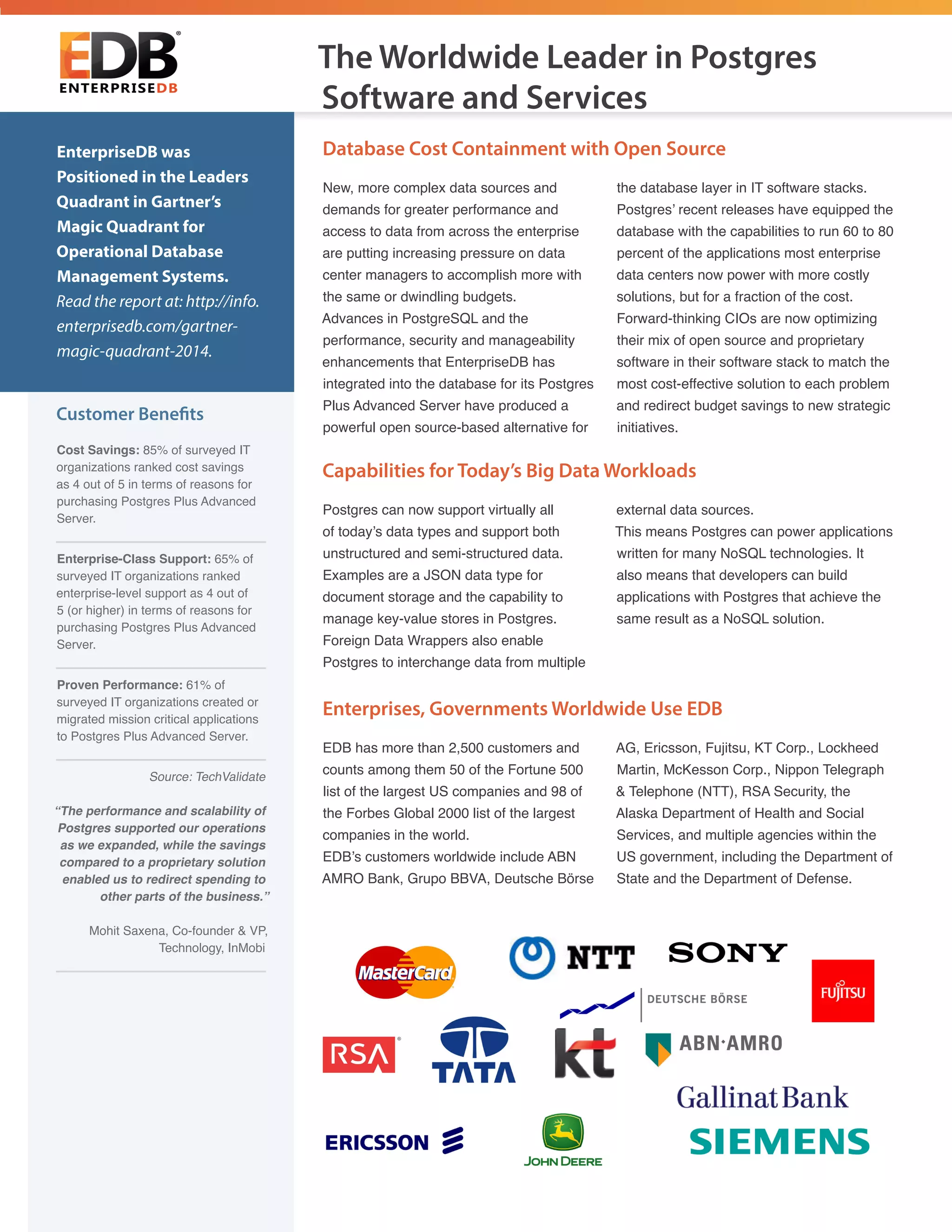 Customer Benefits
Cost Savings: 85% of surveyed IT
organizations ranked cost savings
as 4 out of 5 in terms of reasons for
purchasing Postgres Plus Advanced
Server.
Enterprise-Class Support: 65% of
surveyed IT organizations ranked
enterprise-level support as 4 out of
5 (or higher) in terms of reasons for
purchasing Postgres Plus Advanced
Server.
Proven Performance: 61% of
surveyed IT organizations created or
migrated mission critical applications
to Postgres Plus Advanced Server.
Source: TechValidate
“The performance and scalability of
Postgres supported our operations
as we expanded, while the savings
compared to a proprietary solution
enabled us to redirect spending to
other parts of the business.”
Mohit Saxena, Co-founder & VP,
Technology, InMobi
EnterpriseDB was
Positioned in the Leaders
Quadrant in Gartner’s
Magic Quadrant for
Operational Database
Management Systems.
Read the report at: http://info.
enterprisedb.com/gartner-
magic-quadrant-2014.
Postgres can now support virtually all
of today’s data types and support both
unstructured and semi-structured data.
Examples are a JSON data type for
document storage and the capability to
manage key-value stores in Postgres.
Foreign Data Wrappers also enable
Postgres to interchange data from multiple
external data sources.
This means Postgres can power applications
written for many NoSQL technologies. It
also means that developers can build
applications with Postgres that achieve the
same result as a NoSQL solution.
Database Cost Containment with Open Source
Capabilities for Today’s Big Data Workloads
New, more complex data sources and
demands for greater performance and
access to data from across the enterprise
are putting increasing pressure on data
center managers to accomplish more with
the same or dwindling budgets.
Advances in PostgreSQL and the
performance, security and manageability
enhancements that EnterpriseDB has
integrated into the database for its Postgres
Plus Advanced Server have produced a
powerful open source-based alternative for
the database layer in IT software stacks.
Postgres’ recent releases have equipped the
database with the capabilities to run 60 to 80
percent of the applications most enterprise
data centers now power with more costly
solutions, but for a fraction of the cost.
Forward-thinking CIOs are now optimizing
their mix of open source and proprietary
software in their software stack to match the
most cost-effective solution to each problem
and redirect budget savings to new strategic
initiatives.
Enterprises, Governments Worldwide Use EDB
EDB has more than 2,500 customers and
counts among them 50 of the Fortune 500
list of the largest US companies and 98 of
the Forbes Global 2000 list of the largest
companies in the world.
EDB’s customers worldwide include ABN
AMRO Bank, Grupo BBVA, Deutsche Börse
AG, Ericsson, Fujitsu, KT Corp., Lockheed
Martin, McKesson Corp., Nippon Telegraph
& Telephone (NTT), RSA Security, the
Alaska Department of Health and Social
Services, and multiple agencies within the
US government, including the Department of
State and the Department of Defense.
The Worldwide Leader in Postgres
Software and Services
 