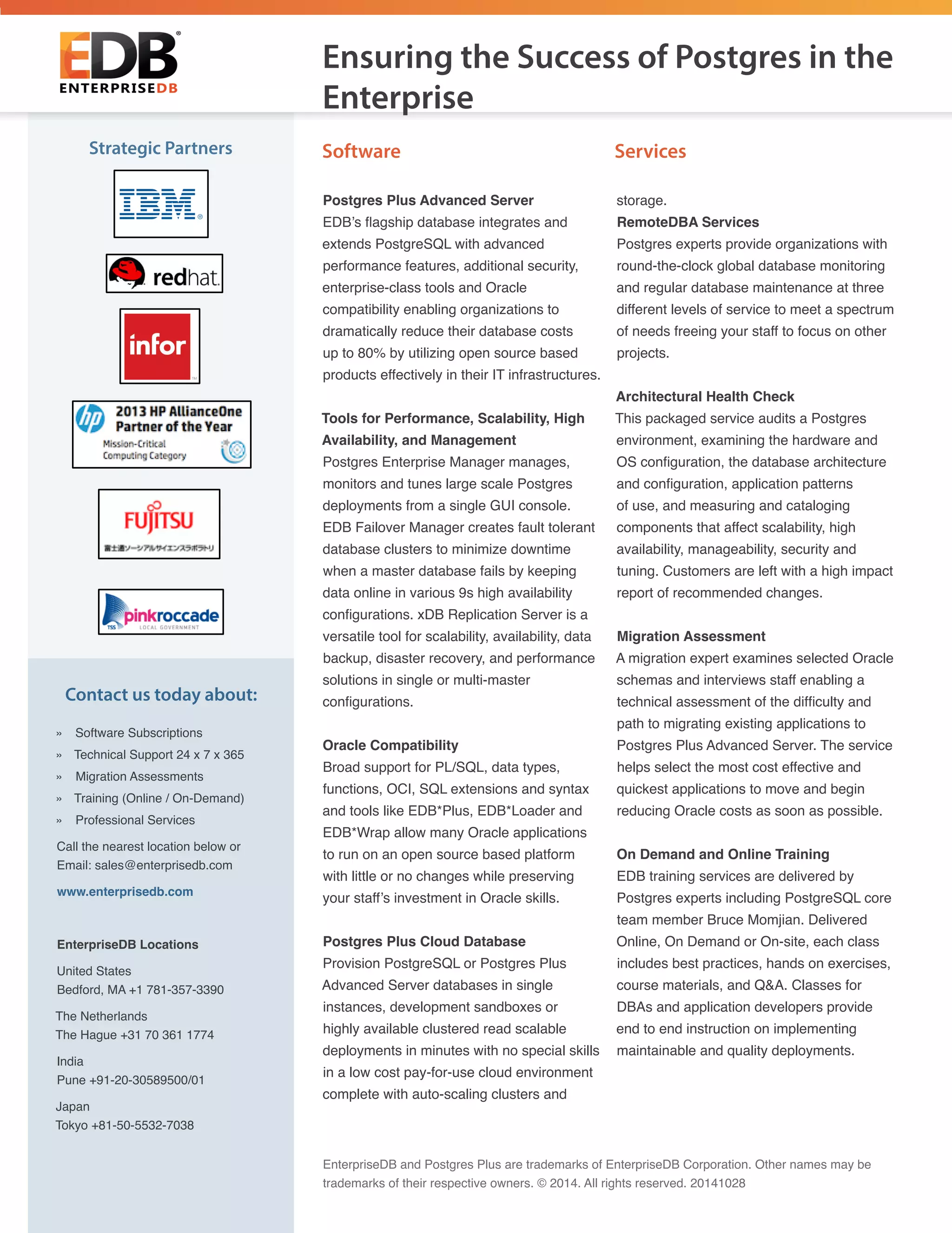 Postgres Plus Advanced Server
EDB’s flagship database integrates and
extends PostgreSQL with advanced
performance features, additional security,
enterprise-class tools and Oracle
compatibility enabling organizations to
dramatically reduce their database costs
up to 80% by utilizing open source based
products effectively in their IT infrastructures.
Tools for Performance, Scalability, High
Availability, and Management
Postgres Enterprise Manager manages,
monitors and tunes large scale Postgres
deployments from a single GUI console.
EDB Failover Manager creates fault tolerant
database clusters to minimize downtime
when a master database fails by keeping
data online in various 9s high availability
configurations. xDB Replication Server is a
versatile tool for scalability, availability, data
backup, disaster recovery, and performance
solutions in single or multi-master
configurations.
Oracle Compatibility
Broad support for PL/SQL, data types,
functions, OCI, SQL extensions and syntax
and tools like EDB*Plus, EDB*Loader and
EDB*Wrap allow many Oracle applications
to run on an open source based platform
with little or no changes while preserving
your staff’s investment in Oracle skills.
Postgres Plus Cloud Database
Provision PostgreSQL or Postgres Plus
Advanced Server databases in single
instances, development sandboxes or
highly available clustered read scalable
deployments in minutes with no special skills
in a low cost pay-for-use cloud environment
complete with auto-scaling clusters and
storage.
RemoteDBA Services
Postgres experts provide organizations with
round-the-clock global database monitoring
and regular database maintenance at three
different levels of service to meet a spectrum
of needs freeing your staff to focus on other
projects.
Architectural Health Check
This packaged service audits a Postgres
environment, examining the hardware and
OS configuration, the database architecture
and configuration, application patterns
of use, and measuring and cataloging
components that affect scalability, high
availability, manageability, security and
tuning. Customers are left with a high impact
report of recommended changes.
Migration Assessment
A migration expert examines selected Oracle
schemas and interviews staff enabling a
technical assessment of the difficulty and
path to migrating existing applications to
Postgres Plus Advanced Server. The service
helps select the most cost effective and
quickest applications to move and begin
reducing Oracle costs as soon as possible.
On Demand and Online Training
EDB training services are delivered by
Postgres experts including PostgreSQL core
team member Bruce Momjian. Delivered
Online, On Demand or On-site, each class
includes best practices, hands on exercises,
course materials, and Q&A. Classes for
DBAs and application developers provide
end to end instruction on implementing
maintainable and quality deployments.
Software				 ServicesStrategic Partners
EnterpriseDB and Postgres Plus are trademarks of EnterpriseDB Corporation. Other names may be
trademarks of their respective owners. © 2014. All rights reserved. 20141028
Ensuring the Success of Postgres in the
Enterprise
Contact us today about:
»» Software Subscriptions
»» Technical Support 24 x 7 x 365
»» Migration Assessments
»» Training (Online / On-Demand)
»» Professional Services
Call the nearest location below or
Email: sales@enterprisedb.com
www.enterprisedb.com
EnterpriseDB Locations
United States
Bedford, MA +1 781-357-3390
The Netherlands
The Hague +31 70 361 1774
India
Pune +91-20-30589500/01
Japan
Tokyo +81-50-5532-7038
 