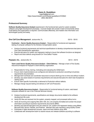 Karen A. Gustafson
kaginfla@gmail.com
https://www.linkedin.com/in/karen-gustafson-61030b3
(904) 382-6575
Professional Summary
Software Quality Assurance Analyst experienced in the functional test cycle for custom analytics
software using Agile Development processes. A proven leader who excels in team environments where
multi-tasking and organization is required. Communicates effectively, and masters new information and
technologies quickly and easily.
One Call Care Management Jacksonville, FL 05/16 – 09/16
Contractor – Senior Quality Assurance Analyst – Responsible for functional and regression
testing of computer software for the Workers Compensation sector.
• Analyze functional requirements and technical specifications to develop comprehensive test plans for
One Call's Dental/Doctor application.
• Execute test plans for system and regression testing to insure that software functions as designed.
• Report and track defects using Axosoft On Time Defect Tracker.
Payspan, Inc, Jacksonville, FL 05/13 – 05/16
Team Lead/ Senior Quality Assurance Analyst – Client Delivery – Manage a team of five Quality
Assurance Analysts for Payspan's Client Delivery organization.
• Responsible for hiring, training, motivating and evaluating the CDQA team.
• Ensure client implementations are configured and delivered to production according to business
requirements documentation.
• Manage team workload and coordinate resources to ensure clients go live on time and without incident.
• Develop use cases based on business requirements and execute test plans for client User Acceptance
Testing (UAT).
• Ensure client specific functionality is delivered to Production without defects.
• Manage change request testing and delivery to UAT and Production.
Software Quality Assurance Analyst – Responsible for functional testing of custom, web-based
computer software for use in the Financial Services industry.
• Analyze functional requirements, specifications and design documents related to the software
development life cycle.
• Verify EDI files are received into the system, properly mapped, and processed without error.
• Verify all incoming and outgoing files (834, 835, etc.) are properly formatted and contain the proper
information accordng to business requirements documents (BRD).
• Develop and execute test plans and use cases for unit, system and regression testing using jMeter,
Microsoft SQL Server, FileZilla, and Postman. Maintain test case repository using Quality Center.
• Participate in Agile development process, report and track defects using JIRA.
• Collaborate with development team to resolve issues and release software according to software
 