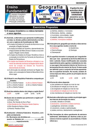 GEOGRAFIA
Ensino Fundamental 2019
10 NORTE SUPLETIVO
1) O espaço brasileiro e o relevo terrestre
e seus agentes
01) Assinale, a alternativa que apresenta modificações
corretas na divisão político-administrativa do Bra-
sil, com a vigência da Constituição de 1988.
a) Acriação do Estado de Fernando de Noronha e a sua
anexação à Região Nordeste.
b) Acriação do Estado de Tocantins, desmembrado dos
antigos Estados de Mato Grosso e Goiás e a sua ane-
xação à Região Centro-Oeste.
c) A criação dos Estados do Amapá, Rondônia e Acre e
a anexação do território de Fernando de Noronha ao
Estado de Pernambuco.
d) A criação dos Estados de Roraima e Amapá e o au-
mento da extensão territorial da Região Norte decor-
rente da criação do Estado de Tocantins,
desmembrado de Goiás.
e) A diminuição da extensão territorial da Região Nor-
deste, com a anexação do Oeste do Maranhão àAma-
zônia Legal.
02) O Brasil é uma República Federativa composta por
____Estados.
a) 21 e o Distrito Federal b) 26 e o Distrito Federal
c) 23 e o Distrito Federal d) 32 e o Distrito Federal
e) 28 e o Distrito Federal
03) Qual dos estados abaixo não integra a região Norte?
a) SP b) AM c) AP d) AC e) PA
04) Quais são os estados que pertencem a região sul?
a) Amapá e Pará.
b) Acre, Rio Grande do Sul e Piauí.
c) Rio Grande do Sul, Paraná e Santa Catarina.
d) Rio Grande do Norte e Góias.
e) Paraná, Paraiba e Pará.
05) Analisando o Sistema Federativo Brasileiro, com-
plete corretamente:
- Os Municípios são divididos em ........................, en-
quanto os Estados em ...................... e o país em
.................... , respectivamente.
a) distritos, estados e municípios
b) Municípios, distritos , estados
c) municípios, comunidades, nação
d) estados, distritos e municípios
e) distritos, municípios e estados
06) A disciplina da geografia que estuda o relevo terres-
tre e seus agentes recebe o nome de:
a) Geofísica. b) Geotérmica.
c) Geomorfologia. d) Geologia.
e) Geoespacial.
07) A superfície terrestre é composta por irregularida-
des e por isso apresenta-se de forma diferente em
todo o planeta. Essas modificações são causadas
especialmente pelos agentes modeladores do rele-
vo que agem internamente (interior da Terra) ou ex-
ternamente (fora do interior da Terra). O relevo pode
ser definido como o conjunto de formas apresenta-
das na superfície terrestre. No mundo, existem di-
versos tipos de relevo, porém os principais são em
número de:
a) 03 b) 05 c) 04 d) 02 e) 06
08) A forma do relevo depende:
a) dos paralelos em relação ao nível do mar.
b) da latitude em relação ao nível do mar.
c) da longitude em relação ao nível do mar.
d) da altitude em relação ao nível do mar.
e) dos meridianos em relação ao nível do mar.
09)Assinale a alternativa que contém os principais agen-
tes internos de formação do relevo.
a) erosão, abrasão e corrosão;
b) tectonismo, vulcanismo e abalos sísmicos;
c) pedogênese, terremoto e erosão;
d) vulcanismo, erosão e sedimentação;
e) abalos sísmicos, deslizamento e pedogênese.
10) São formações do relevo geralmente de estrutura
sedimentar, delimitadas por declives onde os pro-
cessos erosivos superam os acumulativos. O texto
refere-se a
Geografia
Exercicios Propostos
 
