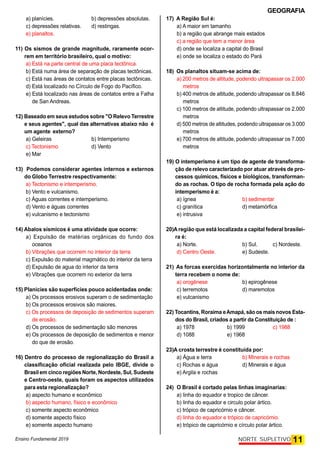 GEOGRAFIA
Ensino Fundamental 2019 11
NORTE SUPLETIVO
a) planícies. b) depressões absolutas.
c) depressões relativas. d) restingas.
e) planaltos.
11) Os sismos de grande magnitude, raramente ocor-
rem em território brasileiro, qual o motivo:
a) Está na parte central de uma placa tectônica.
b) Está numa área de separação de placas tectônicas.
c) Está nas áreas de contatos entre placas tectônicas.
d) Está localizado no Círculo de Fogo do Pacífico.
e) Está localizado nas áreas de contatos entre a Falha
de San Andreas.
12) Baseado em seus estudos sobre "O Relevo Terrestre
e seus agentes", qual das alternativas abaixo não é
um agente externo?
a) Geleiras b) Intemperismo
c) Tectonismo d) Vento
e) Mar
13) Podemos considerar agentes internos e externos
do Globo Terrestre respectivamente:
a) Tectonismo e intemperismo.
b) Vento e vulcanismo.
c) Águas correntes e intemperismo.
d) Vento e águas correntes
e) vulcanismo e tectonismo
14) Abalos sísmicos é uma atividade que ocorre:
a) Expulsão de matérias orgânicas do fundo dos
oceanos
b) Vibrações que ocorrem no interior da terra
c) Expulsão do material magmático do interior da terra
d) Expulsão de agua do interior da terra
e) Vibrações que ocorrem no exterior da terra
15) Planicies são superfícies pouco acidentadas onde:
a) Os processos erosivos superam o de sedimentação
b) Os processos erosivos são maiores.
c) Os processos de deposição de sedimentos superam
de erosão.
d) Os processos de sedimentação são menores
e) Os processos de deposição de sedimentos e menor
do que de erosão.
16) Dentro do processo de regionalização do Brasil a
classificação oficial realizada pelo IBGE, divide o
Brasil em cinco regiões Norte, Nordeste, Sul, Sudeste
e Centro-oeste, quais foram os aspectos utilizados
para esta regionalização?
a) aspecto humano e econômico
b) aspecto humano, físico e econômico
c) somente aspecto econômico
d) somente aspecto físico
e) somente aspecto humano
17) A Região Sul é:
a) A maior em tamanho
b) a região que abrange mais estados
c) a região que tem a menor área
d) onde se localiza a capital do Brasil
e) onde se localiza o estado do Pará
18) Os planaltos situam-se acima de:
a) 200 metros de altitude, podendo ultrapassar os 2.000
metros
b) 400 metros de altitude, podendo ultrapassar os 8.846
metros
c) 100 metros de altitude, podendo ultrapassar os 2.000
metros
d) 500 metros de altitudes, podendo ultrapassar os 3.000
metros
e) 700 metros de altitude, podendo ultrapassar os 7.000
metros
19) O intemperismo é um tipo de agente de transforma-
ção de relevo caracterizado por atuar através de pro-
cessos químicos, físicos e biológicos, transforman-
do as rochas. O tipo de rocha formada pela ação do
intemperismo é a:
a) ígnea b) sedimentar
c) granítica d) metamórfica
e) intrusiva
20)A região que está localizada a capital federal brasilei-
ra é:
a) Norte. b) Sul. c) Nordeste.
d) Centro Oeste. e) Sudeste.
21) As forcas exercidas horizontalmente no interior da
terra recebem o nome de:
a) orogênese b) epirogênese
c) terremotos d) maremotos
e) vulcanismo
22) Tocantins,Roraima eAmapá, são os maisnovos Esta-
dos do Brasil, criados a partir da Constituição de :
a) 1978 b) 1999 c) 1988
d) 1088 e) 1968
23)A crosta terrestre é constituída por:
a) Água e terra b) Minerais e rochas
c) Rochas e água d) Minerais e água
e) Argila e rochas
24) O Brasil é cortado pelas linhas imaginarias:
a) linha do equador e tropico de câncer.
b) linha do equador e circulo polar ártico.
c) trópico de capricórnio e câncer.
d) linha do equador e trópico de capricórnio.
e) trópico de capricórnio e círculo polar ártico.
 