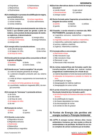 GEOGRAFIA
Ensino Fundamental 2019 13
NORTE SUPLETIVO
a) Enigmáticas b) Sedimentares
c) Metamórficos d) Magmáticas
e) Rudimentares
40) Acristalizaçãoéoprocessodesolidificaçãodomagma,
que setransforma em:
a) rochas metamórficas. b) rochas magmáticas.
c) rochas fundidas. d) rochas sedimentares.
e) rochas cristalinas.
41) (UECE) A energia renovável presente nos ciclos na-
turais e que também pode ser gerada a partir do
metano, como produto da decomposição de resídu-
os orgânicos, é denominada de:
a) energia geotérmica. b) energia eólica.
c) energia de biomassa. d) energia hidráulica.
e) energia solar.
42) A energia eólica é produzida atráves:
a) da cana de açúcar. b) do urânio.
c) do bagaço do milho. d) das rochas.
e) da força do vento.
43) Grande parte da energia eólica consumida no Brasil
é gerada na Região:
a) Nordeste. b) Norte. c) Sul.
d) Sudeste. e) Centro-Oeste.
44) Entende-se por "matriz energética" de um país
a) o total de estações geradoras de energia.
b) o potencial energético produzido pelo seu sistema
elétrico.
c) a rede de linhas e equipamentos de transmissão de
energia.
d) o conjunto de fontes geradoras de energia.
e) a quantidade, medida em megawatts (MW), da ener-
gia consumida.
45) A energia de “biomassa” é produzida atráves:
a) da rocha
b) do óleo diesel
c) da força do vento
d) do bagaço do milho
e) do mar
46) Exemplo de rocha é:
a) granito b) sial c) sima
d) mica e) quartzo
47) O Arenito e uma rocha:
a) Magmática intrusiva
b) Magmática extrusiva
c) Sedimentar
d) Metamórfica
e) Metamórfica e magmática
48)Qual das alternativas abaixo é uma fonte de energia
renovável ?
a) carvão mineral b) gás natural
c) biocombustíveis d) o petróleo
e) energia nuclear
49) Rocha formada pelos fragmentos provenientes do
desgaste de outras rochas.
a) arenito b) basalto c) ardósia
d) granito e) mármore
50) O basalto, o carvão mineral e o marmore são, RES-
PECTIVAMENTE, exemplos de rochas:
a) magmática extrusiva, metamórfica e magmática
intrusiva;
b) magmática extrusiva, sedimentar e metamórfica;
c) metamórfica, sedimentar orgânica e dedrítica;
d) química, orgânica e dedrítica;
e) orgânica, metamórfica e dedrítica
51) A energia eólica e uma energia:
a) Renovável e limpa
b) Não renovável e suja
c) Não renovável e limpa
d) Renovavel e suja
e) Renovavel e Não renovável.
52) As rochas metamórficas são formadas a partir das
transformações sofridas por outras rochas
(magmáticas e sedimentares) em virtude de (a):
a) material depositado no fundo das bacias sedimentares
b) alterações de temperatura e pressão no interior na
terra
c) solidificação do magma
d) desagregação de matérias orgânicos
e) desagregação de outras rochas
53) O carvão mineral foi a principal fonte de energia da
Revolução Industrial ele e formado a partir:
a) da transformações de florestas soterradas há milhões
de anos
b) da solidificação do magma
c) de fosseis depositados nos mares
d) da decomposição de rochas
e) do extrato do óleo do girassol
3) Fontes de Energia (de peróleo até
energia nuclear) e Poluição Ambiental
54) (UFPI) A energia nuclear oferece altos riscos
ambientais e humanos, por isso recebe a crítica de
ambientalistas e de pacifistas. No Brasil há um úni-
co complexo de usinas nucleares que se localiza:
 