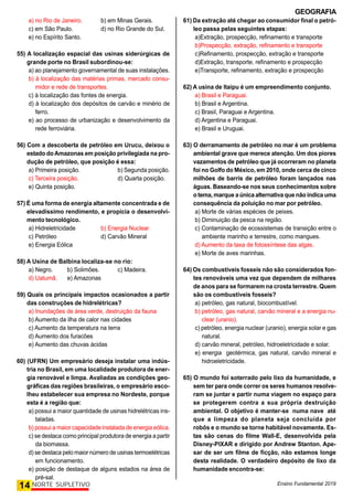 GEOGRAFIA
Ensino Fundamental 2019
14 NORTE SUPLETIVO
a) no Rio de Janeiro. b) em Minas Gerais.
c) em São Paulo. d) no Rio Grande do Sul.
e) no Espírito Santo.
55) A localização espacial das usinas siderúrgicas de
grande porte no Brasil subordinou-se:
a) ao planejamento governamental de suas instalações.
b) à localização das matérias primas, mercado consu-
midor e rede de transportes.
c) à localização das fontes de energia.
d) à localização dos depósitos de carvão e minério de
ferro.
e) ao processo de urbanização e desenvolvimento da
rede ferroviária.
56) Com a descoberta de petróleo em Urucu, deixou o
estado do Amazonas em posição privilegiada na pro-
dução de petróleo, que posição é essa:
a) Primeira posição. b) Segunda posição.
c) Terceira posição. d) Quarta posição.
e) Quinta posição.
57) É uma forma de energia altamente concentrada e de
elevadíssimo rendimento, e propicia o desenvolvi-
mento tecnológico.
a) Hidreletricidade b) Energia Nuclear
c) Petróleo d) Carvão Mineral
e) Energia Eólica
58) A Usina de Balbina localiza-se no rio:
a) Negro. b) Solimões. c) Madeira.
d) Uatumã. e) Amazonas
59) Quais os principais impactos ocasionados a partir
das construções de hidrelétricas?
a) Inundações de área verde, destruição da fauna
b) Aumento da ilha de calor nas cidades
c) Aumento da temperatura na terra
d) Aumento dos furacões
e) Aumento das chuvas ácidas
60) (UFRN) Um empresário deseja instalar uma indús-
tria no Brasil, em uma localidade produtora de ener-
gia renovável e limpa. Avaliadas as condições geo-
gráficas das regiões brasileiras, o empresário esco-
lheu estabelecer sua empresa no Nordeste, porque
esta é a região que:
a) possui a maior quantidade de usinas hidrelétricas ins-
taladas.
b) possui a maior capacidade instalada de energia eólica.
c) se destaca como principal produtora de energia a partir
da biomassa.
d) se destaca pelo maior número de usinas termoelétricas
em funcionamento.
e) posição de destaque de alguns estados na área de
pré-sal.
61) Da extração até chegar ao consumidor final o petró-
leo passa pelas seguintes etapas:
a)Extração, prospecção, refinamento e transporte
b)Prospecção, extração, refinamento e transporte
c)Refinamento, prospecção, extração e transporte
d)Extração, transporte, refinamento e prospecção
e)Transporte, refinamento, extração e prospecção
62) A usina de Itaipu é um empreendimento conjunto.
a) Brasil e Paraguai.
b) Brasil e Argentina.
c) Brasil, Paraguai e Argentina.
d) Argentina e Paraguai.
e) Brasil e Uruguai.
63) O derramamento de petróleo no mar é um problema
ambiental grave que merece atenção. Um dos piores
vazamentos de petróleo que já ocorreram no planeta
foi no Golfo do México, em 2010, onde cerca de cinco
milhões de barris de petróleo foram lançados nas
águas. Baseando-se nos seus conhecimentos sobre
o tema,marque aúnicaalternativaque não indicauma
consequência da poluição no mar por petróleo.
a) Morte de várias espécies de peixes.
b) Diminuição da pesca na região.
c) Contaminação de ecossistemas de transição entre o
ambiente marinho e terrestre, como mangues.
d) Aumento da taxa de fotossíntese das algas.
e) Morte de aves marinhas.
64) Os combustíveis fosseis não são considerados fon-
tes renováveis uma vez que dependem de milhares
de anos para se formarem na crosta terrestre. Quem
são os combustíveis fosseis?
a) petróleo, gas natural, biocombustível.
b) petróleo, gas natural, carvão mineral e a energia nu-
clear (uranio).
c) petróleo, energia nuclear (uranio), energia solar e gas
natural.
d) carvão mineral, petróleo, hidroeletricidade e solar.
e) energia geotérmica, gas natural, carvão mineral e
hidroeletricidade.
65) O mundo foi soterrado pelo lixo da humanidade, e
sem ter para onde correr os seres humanos resolve-
ram se juntar e partir numa viagem no espaço para
se protegerem contra a sua própria destruição
ambiental. O objetivo é manter-se numa nave até
que a limpeza do planeta seja concluída por
robôs e o mundo se torne habitável novamente. Es-
tas são cenas do filme Wall-E, desenvolvida pela
Disney-PIXAR e dirigido por Andrew Stanton. Ape-
sar de ser um filme de ficção, não estamos longe
desta realidade. O verdadeiro depósito de lixo da
humanidade encontra-se:
 