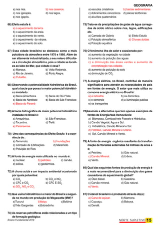 GEOGRAFIA
Ensino Fundamental 2019 15
NORTE SUPLETIVO
a) nos rios. b) nos oceanos.
c) nos igarapés. d) nos lagos.
e) nos igapós.
66) Efeito estufa é:
a) o aquecimento da terra.
b) o aquecimento da areia.
c) o aquecimento do vento.
d) o aquecimento da várzea.
e) o aquecimento do solo.
67) Essa cidade brasileira se destacou como a mais
poluidora da atmosfera entre 1970 e 1980. Além de
ser altamente industrializada, o seu relevo dificulta-
va a circulação atmosférica, pois a cidade se locali-
za ao lado do Mar, que cidade é essa?
a) Manaus. b) Volta Redonda.
c) Rio de Janeiro. d) Porto Alegre.
e) Cubatão.
68) Observando a potencialidade hidrelétrica do Brasil,
qual a bacia que possui o maior potencial hidrelétri-
co instalado:
a) Bacia Amazônica b) Bacia do Rio Prata
c) Bacia do Nordeste d) Bacia do São Francisco
e) Bacia do Paraná
69) A bacia hidrográfica de maior potencial hidrelétrico
instalada no Brasil é:
a) Amazônica. b) São Francisco.
c) Tocantins. d) Tietê.
e) Paranaense.
70) Uma das consequências do Efeito Estufa é a ocor-
rência de :
a) Terremoto b) Inundações
c) Corrosão de Edificações d) Maremoto
e) Poluição de Rios
71) A fonte de energia mais utilizada no mundo é:
a) nuclear. b) petróleo. c) carvão.
d) eólica. e) geotérmica.
72) A chuva acida e um impacto ambiental ocasionado
por quais poluentes:
a) CO2
b) CO2
e NO2
c) CFC e CO2
d) CFC E SO2
e) SO2
, NO2
e CO2
73) Que usina hidrelétrica é a maior do Brasil e a segun-
da no mundo em produção de Megawatts (MW)?
a)Tucuruí b)Itaipu c)Balbina
d)Três Gargantas e)Sobradinho
74) As reservas petrolíferas estão relacionadas a um tipo
de formação geológica:
a) escudos cristalinos b) bacias sedimentares
c) dobramentos cenozóicos d) placas tectônicas
e) aluviões quaternários
75)Trata-se da precipitações de gotas de água carrega-
das de ácido nítrico sobre rios, lagos, edificações
etc.
a) Camada de Ozônio b) Efeito Estufa
c) Poluição atmosférica d) Chuvas ácidas
e) Poluição aquática
76) O fenômeno ilha de calor e ocasionado por:
a) aumento da vegetação na cidade
b) aumento da poluição das aguas
c) a diminuição das áreas verdes e aumento de
concretização nas cidades
d) aumento da poluição do solo
e) diminuição de CO2
77) A energia elétrica, no Brasil, contribui de maneira
significativa para atender as necessidades do país
em fontes de energia. O setor que mais utiliza ou
consome energia elétrica no Brasil é:
a) a indústria b) os domicílios
c) o comercio d) a iluminação publica
e) os transportes
78)Assinale a alternativa que tem apenas exemplos de
fontes de Energia Não-Renováveis:
a) Biomassa, Combustíveis Fosseis e Hidráulica.
b) Carvão Vegetal, Água e Sol.
c) Hidrelétrica, Carvão Mineral e Sol.
d) Petróleo, Carvão Mineral e Urânio.
e) Sol, Carvão Mineral e Vento.
79) A fonte de energia orgânica resultante da transfor-
mação de florestas soterradas há milhões de anos é
o:
a) Petróleo. b) Gás natural.
c) Carvão Mineral. d) Urânio.
e) Vento.
80) Qual das seguintes fontes de produção de energia é
a mais recomendável para a diminuição dos gases
causadores do aquecimento global?
a) Óleo diesel. b) Gasolina.
c) Carvão mineral. d) Gás natural.
e) Vento.
81) O etanol brasileiro é produzido através do(a):
a) Cana de açúcar. b) Mamona.
c) Cupuaçu. d) Babosa.
e) Dendê.
 