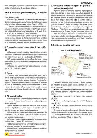 GEOGRAFIA
Ensino Fundamental 2019
2 NORTE SUPLETIVO
clima subtropical, apresenta fortes marcas da ocupação eu-
ropéia, principalmente de alemães e italianos.
3.Características gerais do espaço brasileiro
Posição geográfica
O Brasil ocupa, dentro do continente sul-americano, a posi-
çãocentro-lesteoucentro-orientalpossuindofronteiracomquase
todos os países sul-americanos, exceto Equador e Chile.
A linha do Equador atravessa o país ao norte do Amazo-
nas, sul de Roraima, norte do Pará e sul do Amapá, enquan-
to o Trópico de Capricórnio corta o extremo sul do Mato Gros-
so do Sul, sul de São Paulo e norte do Paraná.
Disso, concluímos que o Brasil situa-se quase inteira-
mente na zona tropical da Terra. Somente 8% do território
nacional localiza-se na zona subtropical, cerca de 7% situa-
se no hemisfério Norte e o restante, no hemisfério Sul.
4.Conseqüencias danossa situaçãogeográfi-
ca
a) Existência, no país, de vários tipos climáticos (equato-
rial, tropical e subtropical), possibilitando à agricultura o plantio
dos mais diversos tipos de vegetais úteis ao homem.
b) A posição quase total no hemisfério Sul torna o clima
mais ameno do que nos países correspondentes do hemis-
fério Norte.
c) Possui três fusos horários, todos atrasados em rela-
ção ao GMT (fuso de Londres)
5. Área
A área do Brasil é avaliada em 8.547.403,5 km2, o que o
coloca em 5° lugar entre os países mais extensos do globo,
depois da Rússia, Estados Unidos, Canadá e República Po-
pular da China. Sua área equivale a 5,7% das terras emersas
ou 1,6% da área total do planeta, aproximadamente. Se levar-
mos em consideração o fator terras contínuas, só seremos
suplantados pela Rússia, República Popular da China e Ca-
nadá.
6. Singularidades
O Brasil apresenta uma série de características próprias
que o torna, dentro de certos limite: uma nação sui generis.
Senão, vejamos:
a) Ante a sua enorme extensão territorial, é de se espe-
rar a presença de áreas vulcânicas o sujeitas a abalos sísmi-
cos, tão comuns nos países bastante extensos.
b) Praticamente toda a superfície territorial brasileira pode
ser habitada, em virtude da ausência de desertos ou eleva-
das cadeias montanhosas.
c) É o único país do globo atravessado simultaneamente
pelo Equador e Trópico de Capricórnio
d) São raras as nações que, como o Brasil possuem gran-
de extensão e poucas diversidade culturais.
e) Possuímos a mais extensa costa para mais importan-
te dos oceanos: o Atlântico.
7.Vantagens e desvantagens da grande
extensão territorial
A grande extensão territorial brasileira implica por um
lado, maior campo de ação para a agricultura, graças à di-
versidade das zonas climáticas. As possibilidades de recur-
sos vegetais, animais e minerais são também mais varia-
das e mais amplas. Por outro lado, a enorme extensão
territorial cria aos órgãos governamentais o problema das
grandes distâncias a serem vencidas por ferrovias e rodovi-
as de elevado custo. Assim, por exemplo, uma viagem de
São Paulo a PortoAlegre tem uma distância que, na Europa
atravessa Portugal, França, Bélgica, Holanda e Alemanha.
Além das enormes distâncias, que encarecem sobre-
maneira a produção, a grande extensão territorial pôde vir a
criar problemas de diferenciação social, política e econômi-
ca entre as diversas regiões do país.
8. Limites e pontos extremos
OESTE
Nascente do
rio Moa, na serra
de Contamana (AC),
fronteira com o Peru
Nascente do rio Ailã,
no monte Caburaí (RR),
fronteira com a Guiana
Ponta do
Seixas (PB)
Arroio Chuí (RS), na
fronteira com o Uruguai
LESTE
SUL
NORTE
PONTOS EXTREMOS
1
2
3
4
O território brasileiro limita-se com o Oceano Atlântico,
em 7.408 km de costa, e com países vizinhos, em 15.719
km de fronteiras.
 Norte: Guiana Francesa (Departamento Ultra-mar Fran-
cês), Suriname, República Cooperativa da Guiana e Venezuela
(18,8%).
Noroeste: Colômbia (7,1%) Oeste: Peru e Bolívia
(26,4%)

Sudoeste: Paraguai e Argentina (11,2%) Sul: Uru-
guai (4,3%)
Norte, Nordeste, Leste e Sudeste: Oceano Atlânti-
co (32,0%).
As fronteiras terrestres são dos mais diferentes tipos, pre-
dominando as naturais, constituídas por rios, lagos e serras.
- Os rios perfazem 50% das fronteiras; as serras, 25%;
as linhas geodésicas, 20% e os lagos, 5%.
 