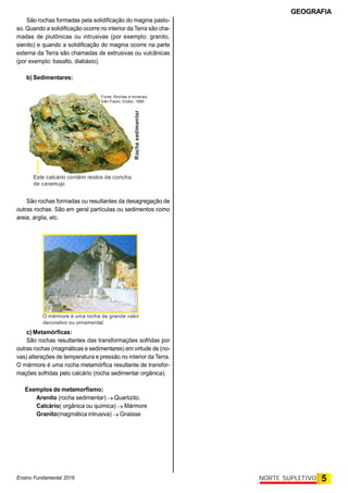GEOGRAFIA
Ensino Fundamental 2019 5
NORTE SUPLETIVO
São rochas formadas pela solidificação do magma pasto-
so. Quando a solidificação ocorre no interior da Terra são cha-
madas de plutônicas ou intrusivas (por exemplo: granito,
sienito) e quando a solidificação do magma ocorre na parte
externa da Terra são chamadas de extrusivas ou vulcânicas
(por exemplo: basalto, diabásio).
b) Sedimentares:
Este calcário contém restos de concha
de caramujo
Rocha
sedimentar
Fonte: Rochas e minerais
São Paulo, Globo, 1990
São rochas formadas ou resultantes da desagregação de
outras rochas. São em geral partículas ou sedimentos como
areia, argila, etc.
c) Metamórficas:
São rochas resultantes das transformações sofridas por
outras rochas (magmáticas e sedimentares) em virtude de (no-
vas) alterações de temperatura e pressão no interior da Terra.
O mármore é uma rocha metamórfica resultante de transfor-
mações sofridas pelo calcário (rocha sedimentar orgânica).
Exemplos de metamorfismo;
Arenito (rocha sedimentar)  Quartizito.
Calcário( orgânica ou química)  Mármore
Granito(magmática intrusiva)  Gnaisse
O mármore é uma rocha de grande valor
decorativo ou ornamental.
 