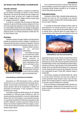 GEOGRAFIA
Ensino Fundamental 2019 7
NORTE SUPLETIVO
As fontes mais difundidas mundialmente
Carvão mineral.
Substância sólida, orgânica e resultante da transforma-
ção de florestas soterradas há milhões de anos (Período
Carbonífero, há cerca de 300 milhões de anos). Existem qua-
tro tipos de carvão, de acordo com o estágio de formação:
turfa (1º. estágio), linhito (2°. estágio), hulha ou carvão coque
(3°. estágio) e antracito (4°. estágio).
O carvão foi a principal fonte de energia da Revolução
Industrial. Do século XVIII até a primeira metade do XX, foi a
forma de energia mais utilizada no mundo (transportes, indús-
tria e eletricidade).Atualmente é mais utilizada na siderurgia e
na produção de eletricidade (usinas termoelétricas). O Brasil é
pobre em carvão, e os maiores produtores mundiais são: Chi-
na, EUA, Rússia e índia.
Petróleo
Substância oleosa, de origem orgânica, formada pela de-
posição de organismos animais e vegetais. O petróleo é um
hidrocarboneto (formado por carbono e hidrogênio). Pode ser
encontrado em diferentes profundidades (dezenas e até mi-
lhares de metros), mas sem-
pre em estruturas
sedimentares.
Da extração até chegar
ao consumidor final o petró-
leo passa pelas seguintes
etapas: pesquisa ou
prospecção (pesquisa das
áreas supostamente petro-
líferas), perfuração e extra-
ção, refinação
(fracionamento do petróleo
em subprodutos) e transpor-
te até os locais de distribui-
ção ao consumidor final.
Características e Importância do Petróleo
Descoberto em 1859 (Pensilvânia, EUA), o petróleo
transformou-se na mais importante fonte de energia da atu-
alidade. Suas principais características e vantagens são: é
líquido (oleoso) e fácil de ser transportado; é versátil e de
aplicações diversificadas; é mais energético e menos
poluente que o carvão.
A produção mundial de petróleo passou de 191 milhões
de toneladas em 1929 para quase 3 bilhões em 1987. Os
maiores produtores de petróleo no momento:Arábia Saudita,
Rússia, EUA, Irã, China e México.Aauto-suficiência brasilei-
ra na produção de petróleo foi finalmente alcançada em abril
de 2006, chegando a produzir quase dois milhões de barris
diários. Isso se deve a plataforma P-50 que chegou a produ-
zir 180 mil barris diários de petróleo e seis milhões de metros
cúbicos de gás natural.
Urucu transforma Amazonas no terceiro maior pólo pro-
dutor de petróleo, essa província registrou em abril de 2010
a produção 56.264 milhões barris/dia e de 10 milhões de
metros cúbicos/dia de gás natural.
Hidreletricidade.
Iniciada por volta de 1860, a hidreletricidade participa atu-
almente com cerca de 15% da produção e do consumo
energético mundiais. No Brasil. 85% da eletricidade produzi-
da é de origem hidráulica.
A produção de eletricidade hidráulica é feita a partir do
aproveitamento da energia potencial da água em rios
encachoeirados, ou seja, através das quedas d'água. Quan-
to maiores forem o desnível (altura da queda d'água) e o
volume de água, tanto maior será o seu potencial, isto é, sua
capacidade de gerar energia. Rússia, Canadá, Brasil, EUAe
China são os países que dispõem dos maiores potenciais
hidráulicos do mundo, além de serem grandes produtores de
hidroeletricidade.Amaior usina hidroelétrica do Brasil é Itaipu,
situada no rio Paraná, capaz de gerar 12,6 milhões de kW de
energia (25% da produção total do Brasil).E é a segunda do
mundo, perdendo para a usina de Três Gargantas, na China
com capacidade de gerar 18.200 MW, podendo chegar a
22.500 MW.
As principais vantagens da hidreletricidade são: utilizar
um recurso natural renovável e de custo zero (a água); as
usinas apresentam longa duração e baixo custo de manu-
tenção; não é energia poluente e o preço do quilowatt é infe-
rior ao das usinas termoelétricas e nucleares.
Entre os problemas e desvantagens estão: elevado cus-
to de implantação, defeitos técnicos (vazamentos) e os im-
pactos ambientais (inundação de áreas verdes, destruição
da fauna etc.).
Refinaria de Petróleo
Hidrelétrica em funcionamento
 