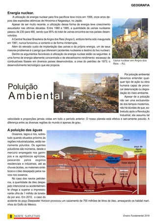 GEOGRAFIA
Ensino Fundamental 2019
8 NORTE SUPLETIVO
Energia nuclear.
A utilização de energia nuclear para fins pacíficos teve início em 1956, onze anos de-
pois das explosões atômicas de Hiroxima e Nagasáqui, no Japão.
Apesar de ser muito recente, a utilização dessa forma de energia teve crescimento
assustador nas últimas décadas. Entre 1980 e 1985, a quantidade de usinas nucleares
passou de 230 para 480, sendo que 95% do total de usinas encontra-se nos países desen-
volvidos.
ACentral Nuclear Brasileira deAngra dos Reis (Angra I), embora tenha sido inaugurada
em 1981, nunca funcionou a contento e de forma ininterrupta.
Além do elevado custo de implantação das usinas e da própria energia, um de seus
maiores problemas é o perigo que oferecem (acidentes nucleares e destino do lixo nuclear).
Dentre os argumentos favoráveis à utilização da energia nuclear estão os seguintes: é
uma forma de energia altamente concentrada e de elevadíssimo rendimento: escassez de
combustíveis fósseis em diversos países desenvolvidos; a crise do petróleo de 1973; o
desenvolvimento tecnológico que ela propicia.
Usina nuclear em Angra dos
Reis - RJ.
Por poluição ambiental
devemos entender qual-
quer tipo de ação ou obra
humana capaz de provo-
car deterioração ou degra-
dação do meio ambiente.
Apesar de a poluição
não ser uma exclusivida-
de dos tempos modernos,
não há dúvidas de que, so-
bretudo após a Revolução
Industrial, ela assumiu tal
velocidade e proporções jamais vistas em todo o período anterior. O nosso planeta está efetiva e seri-amente poluído. A
diferença entre as diversas regiões do mundo é apenas de grau.
A poluição das águas
Oceanos, lagos e rios, sobre-
tudo quando situados próximo às
regiões industrializadas, estão se-
riamente poluídos. Os agentes
poluidores são inúmeros, desde o
mercúrio empregado nos garim-
pos e os agrotóxicos agrícolas,
passando pelos esgotos
residenciais e industriais, até as
chuvas ácidas, os materiais sinté-
ticos e o óleo despejado pelos na-
vios nos oceanos.
No caso dos navios petrolei-
ros, a quantidade de óleo despe-
jado intencional ou acidentalmen-
te chega a superar a impressio-
nante cifra de 1 milhão de tonela-
da por ano. Em 2010, o caso do
acidente do poço Deepwater Horizon provocou um vazamento de 700 milhões de litros de óleo, ameaçando os habitat mari-
nhos do Golfo do México.
Poluição
Ambiental
 