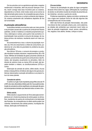 GEOGRAFIA
Ensino Fundamental 2019 9
NORTE SUPLETIVO
Os rios poluídos com os agrotóxicos agrícolas e esgotos
residenciais e industriais, além de provocar doenças e mor-
tes, levam consigo toda essa imundície para os oceanos,
depositando-a no litoral, onde muitas vezes vai se somar ao
óleo derramado pelos navios.As conseqüências para a fauna,
a flora, os seres humanos e o próprio ambiente são trágicas.
Os oceanos atualmente são verdadeiros depósitos de lixo
da humanidade.
A poluição atmosférica
A atmosfera também se encontra cada vez mais poluída
e as principais causas são a queima de combustíveis fósseis
(petróleo, carvão e madeira) e a indústria propriamente (quí-
mica, siderúrgica e outras), pois quanto mais aumenta a in-
dustrialização mais aumenta o consumo de energia, de ma-
térias primas e de resíduos, resultando assim em maior po-
luição.
Se acrescentarmos a isso o volume da popuIação mun-
dial, seu ritmo de crescimento e a febre do consumismo, po-
deremos ter uma idéia da gravidade do problema da polui-
ção atmosférica.
Nos últimos 150 anos, o consumo de energia e a produ-
ção industrial mundiais cresceram, respectivamente, 80 e 100
vezes. Milhões de toneladas de gases poluentes (dióxido de
carbono), provenientes da queima de combustíveis e das flo-
restas, são lançados anualmente na atmosfera. Além do
dióxido de carbono (mais ou menos 50% do total), são lan-
çados também o metano, os clorofluorcarbonos (CFCs) e
outros.
Destruição da camada de ozônio, efeito estufa, chuvas
ácidas e desequilíbrios climáticos são alguns dos graves pro-
blemas relacionados à poluição atmosférica e ao próprio fu-
turo do nosso planeta
Camada de ozônio.
Oozônioéumgás muitoimportante porquefiltra cercade 70
a90%dosraiosultravioletaemitidospeloSol.Suaausência(des-
truiçãodacamadadeozônio)significaria umaelevação tãogran-
de da temperatura terrestre que destruiria todos os seres vivos.
Efeito estufa.
Efeito estufa é o aquecimento da Terra (elevação da tem-
peratura) em virtude da presença de certos gases na atmos-
fera, resultantes da queima de combustíveis e da destruição
das florestas. As conseqüências do efeito estufa podem ser
violentas: derretimento das calotas polares, inundações lito-
râneas, destruição de florestas etc.
Chuvas ácidas.
Trata-se da precipitação de gotas de água carregadas
de ácido nítrico sobre rios, lagos, edificações etc.Apresença
de ácidos na atmosfera resulta da emissão de poluentes pe-
las indústrias. veículos e queima de carvão.
Problemas respiratórios, objetos corroídos e centenas de
rios e lagos sem qualquer forma de vida são algumas das
conseqüências das chuvas ácidas.
Além das formas de poluição mencionadas, não pode-
mos deixar de citar a poluição urbana, pois, como sabemos,
as cidades são ambientes que costumam reunir todos os
tipos de poluição imagináveis: visual, sonora, atmosférica,
lixo, esgotos a céu aberto, favelas, cortiços e outros.
 