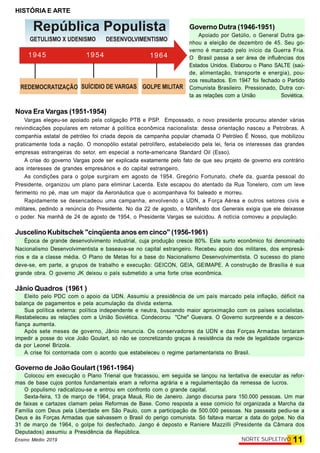 HISTÓRIA E ARTE
11NORTE SUPLETIVOEnsino Médio 2019
Governo Dutra (1946-1951)
Apoiado por Getúlio, o General Dutra ga-
nhou a eleição de dezembro de 45. Seu go-
verno é marcado pelo início da Guerra Fria.
O Brasil passa a ser área de influências dos
Estados Unidos. Elaborou o Plano SALTE (saú-
de, alimentação, transporte e energia), pou-
cos resultados. Em 1947 foi fechado o Partido
Comunista Brasileiro. Pressionado, Dutra cor-
ta as relações com a União Soviética.
Nova Era Vargas (1951-1954)
Vargas elegeu-se apoiado pela coligação PTB e PSP. Empossado, o novo presidente procurou atender várias
reivindicações populares em retomar à política econômica nacionalista: dessa orientação nasceu a Petrobras. A
companhia estatal de petróleo foi criada depois da campanha popular chamada O Petróleo É Nosso, que mobilizou
praticamente toda a nação. O monopólio estatal petrolífero, estabelecido pela lei, feria os interesses das grandes
empresas estrangeiras do setor, em especial a norte-americana Standard Oil (Esso).
A crise do governo Vargas pode ser explicada exatamente pelo fato de que seu projeto de governo era contrário
aos interesses de grandes empresários e do capital estrangeiro.
As condições para o golpe surgiram em agosto de 1954. Gregório Fortunato, chefe da. guarda pessoal do
Presidente, organizou um plano para eliminar Lacerda. Este escapou do atentado da Rua Tonelero, com um leve
ferimento no pé, mas um major da Aeronáutica que o acompanhava foi baleado e morreu.
Rapidamente se desencadeou uma campanha, envolvendo a UDN, a Força Aérea e outros setores civis e
militares, pedindo a renúncia do Presidente. No dia 22 de agosto, o Manifesto dos Generais exigia que ele deixasse
o poder. Na manhã de 24 de agosto de 1954, o Presidente Vargas se suicidou. A notícia comoveu a população.
Juscelino Kubitschek "cinqüenta anos em cinco" (1956-1961)
Época de grande desenvolvimento industrial, cuja produção cresce 80%. Este surto econômico foi denominado
Nacionalismo Desenvolvimentista e baseava-se no capital estrangeiro. Recebeu apoio dos militares, dos empresá-
rios e da a classe média. O Plano de Metas foi a base do Nacionalismo Desenvolvimentista. O sucesso do plano
deve-se, em parte, a grupos de trabalho e execução: GEICON, GElA, GEIMAPE. A construção de Brasília é sua
grande obra. O governo JK deixou o país submetido a uma forte crise econômica.
Jânio Quadros (1961 )
Eleito pelo PDC com o apoio da UDN. Assumiu a presidência de um país marcado pela inflação, déficit na
balança de pagamentos e pela acumulação da dívida externa.
Sua política externa: política independente e neutra, buscando maior aproximação com os países socialistas.
Restabeleceu as relações com a União Soviética. Condecorou "Che" Guevara. O Governo surpreende e a descon-
fiança aumenta.
Após sete meses de governo, Jânio renuncia. Os conservadores da UDN e das Forças Armadas tentaram
impedir a posse do vice João Goulart, só não se concretizando graças à resistência da rede de legalidade organiza-
da por Leonel Brizola.
A crise foi contornada com o acordo que estabeleceu o regime parlamentarista no Brasil.
Governo de João Goulart (1961-1964)
Colocou em execução o Plano Trienal que fracassou, em seguida se lançou na tentativa de executar as refor-
mas de base cujos pontos fundamentais eram a reforma agrária e a regulamentação da remessa de lucros.
O populismo radicalizou-se e entrou em confronto com o grande capital.
Sexta-feira, 13 de março de 1964, praça Mauá, Rio de Janeiro. Jango discursa para 150.000 pessoas. Um mar
de faixas e cartazes clamam pelas Reformas de Base. Como resposta a esse comício foi organizada a Marcha da
Família com Deus pela Liberdade em São Paulo, com a participação de 500.000 pessoas. Na passeata pediu-se a
Deus e às Forças Armadas que salvassem o Brasil do perigo comunista. Só faltava marcar a data do golpe. No dia
31 de março de 1964, o golpe foi desfechado. Jango é deposto e Raniere Mazzilli (Presidente da Câmara dos
Deputados) assumiu a Presidência da República.
GOLPE MILITAR
República Populista
GETULISMO X UDENISMO
REDEMOCRATIZAÇÃO SUÍCIDIO DE VARGAS
DESENVOLVIMENTISMO
1945 1954 1964
 