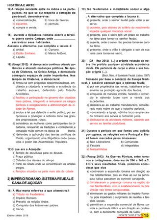 HISTÓRIA E ARTE
15NORTE SUPLETIVOEnsino Médio 2019
14)A relação existente entre os índios e os portu-
gueses, no que se diz respeito a extração do
pau-brasil, denominava-se:
a) comercialização. b) troca de favores.
c) escambo. d) permuta.
e) compra e venda.
15) Durante a República Romana ocorre a tercei-
ra guerra contra Cartago, onde ............................
escravizou seus habitantes.
Assinale a alternativa que completa a lacuna é:
a) Anibal. b) Cipriano.
c) Cipião Emiliano. d) Marco Antônio.
e) Lépido.
16) (Uespi 2012) A democracia continua criando po-
lêmicas e atraindo mudanças políticas. Na épo-
ca de Clístenes, na Grécia Antiga, a democracia
conseguiu espaços de poder importantes. Nos
tempos de Clístenes, a democracia:
a) firmou-se com propostas descentralizadoras, am-
pliando a cidadania e evitando a existência do
trabalho escravo, defendido pelo filósofo
Aristóteles.
b) facilitou a participação no governo dos cidadãos
mais pobres, chegando a remunerar os cargos
políticos e reorganizando a administração da ci-
dade de Atenas.
c) anulou a lei que defendia o exílio político, por ser
opressiva e privilegiar a nobreza dona das gran-
des propriedades rurais.
d) considerou as mulheres como participantes da ci-
dadania, renovando as tradições e combatendo a
corrupção muito comum na época da tirania.
e) defendeu a aplicação das teorias políticas de
Platão, organizando uma República onde preva-
lecia o poder das Assembleias Populares.
17)O que era a Acrópole:
a) Templo de esculturas para os deuses.
b) Praça pública
c) Cidades dos deuses do olimpo
d) Parte da cidade onde se concentravam os artistas
gregos.
e) Templos situados na parte mais alta da cidade
2) IMPÉRIO ROMANO, SISTEMAFEUDAL E
CANA-DE-AÇÚCAR
18) A Mão-morta refere-se a que alternativa?
a) Tributo no Feudalismo.
b) Império Romano.
c) Preceito da religião Árabe.
d) Conquista dos Atenienses pobres.
e) Servo.
19) No feudalismo a mobilidade social é algo
.................................................................................
. A alternativa que completa a lacuna é:
a) presente, onde o senhor feudal pode voltar a ser
servo.
b) ausente, pois atráves do critério do nascimento
impedia qualquer mudança social.
c) presente, pois o servo tem um prazo de trabalho
na terra para tornar-se senhor feudal.
d) ausente, onde o servo não precisa tornar-se dono
da terra.
e) presente, onde o vilão é obrigado a sair de sua
terra para tornar-se servo.
20) (G1 - ifsp 2012) (...) a própria vocação do no-
bre lhe proibia qualquer atividade econômica
direta. Ele pertencia de corpo e alma a sua fun-
ção própria (...).
(Bloch, Marc. A Sociedade Feudal. Lisboa, 1987)
Tomando por base o contexto da Europa Medi-
eval, é possível concluir que a nobreza feudal
a) por ser proprietária das terras, trabalhava ardu-
amente na produção agrícola dos feudos.
b) enriquecia de maneira indireta, fazendo o comér-
cio e obtendo lucro com a venda dos
excedentes.
c) dedicava-se ao trabalho manufatureiro, conside-
rado mais nobre do que o trabalho agrícola.
d) contrariando a Igreja, obtinha lucro emprestan-
do dinheiro aos servos e cobrando juros.
e) dedicava-se às atividades militares, cabendo aos
servos as tarefas produtivas.
21) Durante o período em que fomos uma colônia
portuguesa, as relações entre Portugal e Bra-
sil foram marcadas pelos interesses:
a) Neo Liberalismo b) Comunistas
c) Feudais d) Integralistas
e) Mercantilistas
22) (Pucsp 2012) As Guerras Púnicas, entre roma-
nos e cartagineses, duraram de 264 a 146 a.C.
Entre seus resultados finais, podemos consi-
derar que elas
a) contiveram a expansão romana em direção ao
mar Mediterrâneo, pois as ilhas ao sul da penín-
sula itálica passaram ao controle cartaginês.
b) fortaleceram a presença romana na região do
mar Mediterrâneo, com o estabelecimento de pro-
víncias nas terras conquistadas.
c) eliminaram os gastos militares do Império Roma-
no, pois impediram o surgimento de revoltas e ten-
sões sociais.
d) permitiram a expansão comercial de Roma por
toda a península itálica e em direção ao ociden-
te, com a decorrente conquista da Gália.
 