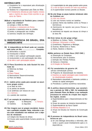 HISTÓRIA E ARTE
18 NORTE SUPLETIVO Ensino Médio 2019
c) Constantino foi o responsável pela oficialização
do Cristianismo.
d) Teodósio foi o responsável pelo Édito de Milão.
e) O Cristianismo difundiu-se pelo Império romano
após o martírio de Jesus Cristo ocorrido no go-
verno de Tibério
38)Qual a importância de Teodósio para a emanci-
pação dos cristãos?
a) outorgou o Édito de Milão.
b) oficializou o cristianismo em Roma.
c) permitiu o casamento entre os cristãos.
d) proibiu a perseguição aos cristãos.
e) autorizou orações aos domingos.
3) INDEPENDÊNCIA DO BRASIL, ERA
VARGAS EARTE
39) A independência do Brasil pode ser conside-
rado como um fato ........................... . Complete:
a) democrático e popular.
b) monarquista e liberal.
c) militar e sem qualquer participação popular.
d) revolucionário e com participação das elites.
e) da elite e sem participação popular.
40) O Plano Econômico de João Goulart foi cha-
mado de:
a) Reformas de Base ,
b) Salte.
c) Plano Trienal.
d) Nacionaiismo Desenvolvimentista.
e) Plano de Metas.
41) A matéria prima usada para esculpir as escul-
turas gregas era(m):
a) as telas de linho
b) as pedras de basalto
c) as cerâmicas com textura em ouro
d) o mármore.
e) a parede das cavernas.
42) É um exemplo de arquitetura grega:
a) Igrejas. b) Mesquitas. c) Templos.
d) Castelos. e) Zigurates
43) Nas imagens que os gregos esculpiam, busca-
vam a perfeição completa. Veias, músculos e ner-
vos eram ressaltados nas estátuas com o obje-
tivo de retratarem:
a) A alegria dos Deuses do olimpo.
b) A busca pela superioridade humana perante os
deuses
c) A superioridade da arte grega perante outros povos.
d) o real da figura humana em toda sua essência.
e) A superioridade humana perante os Deuses.
44) Na arte Grega as peças teatrais retratavam além
do Cotidiano um:
a) culto aos deuses
b) culto aos homens mortos em batalhas
c) apresso Heróis das batalhas contra os Persas e
Germânicos
d) Sentimento de repúdio aos povos Persas e
Macedônicos.
e) sentimento de respeito aos deuses do olímpo e
ao deus Rá.
45) Eram temas da arte grega antiga:
a) Batalhas no Coliseu, Teatro, Cristianismo.
b) Mitologia, Olimpíadas e Heróis.
c) Cristianismo, Paganismo e Mitologia.
d) Guerras, Modernismo e Teatro.
e) Heróis, Budismo e Ateísmo.
46)Não pertence ao Estado Novo (1937-1945 )
a) Dissolução do Congresso.
b) Interventores para os Estados.
c) Extinção dos Partidos Políticos.
d) Censura a Imprensa.
e) A Criação da Petrobrás.
47) Foi característica do governo JK:
a)Fraca centralização política;
b) Programa de desaceleração da indústria;
c) Incentivo ao capital estrangeiro para investimento
na industrialização brasileira;
d) Nacionalismo exacerbado e totalmente contrário a
entrada do capital estrangeiro.
e) Prevaleceu a política econômica nacionalista.
48) A política desenvolvimentista, que caracteri-
zou o período de 1956 a 1961, foi estabelecida
pelo chamado Plano de Metas e sua realização
processou-se através da criação dos seguin-
tes órgãos, exceto:
a) Superintendência para o Desenvolvimento do Nor-
deste
b) Grupo de estudos da Indústria Automobilística
c) Superintendência da Nova Capital
d) Petróleo Brasileiro S. A.
e) Grupo de Estudos da Indústria de Construção
Naval
49) O processo de independência do Brasil carac-
terizou-se por:
a) ter uma ideologia democrática e reformista, alte-
rando o quadro social imediatamente após a in-
dependência;
 