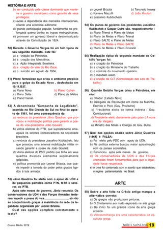 HISTÓRIA E ARTE
19NORTE SUPLETIVOEnsino Médio 2019
b) ser conduzido pela classe dominante que mante-
ve o governo monárquico como garantia de seus
privilégios;
c) evitas a dependência dos mercados internacionais,
criando uma economia autônoma;
d) grande participação popular, fundamental na pro-
longada guerra contra as tropas metropolitanas;
e) promover um governo liberal e descentralizado
através da Constituição de 1824.
50) Durante o Governo Vargas há um fato típico de
seu segundo mandato. Este foi:
a) a criação da Petrobrás.
b) a criação dos Ministérios.
c) a Ação Integralista Brasileira.
d) a criação da Vale do Rio Doce.
e) o suícidio em agosto de 1954.
51) Plano fantasioso que criou o ambiente propício
para o golpe do Estado Novo , desfechado em
10.11.l937.
a) Plano Novo b) Plano Cohen
c) Plano Salte d) Plano de Metas
e) PlanoTrienal.
52) A denominada "Campanha da Legalidade",
ocorrida no Rio Grande do Sul no final de agos-
to de 1961, foi uma consequência da
a) renúncia do presidente Jânio Quadros, que pro-
vocou a mobilização política para garantir a pos-
se do vice-presidente João Goulart.
b) vitória eleitoral do PTB, que supostamente ame-
açava os setores conservadores da sociedade
brasileira.
c) renúncia do presidente Juscelino Kubitschek, fato
que provocou uma extensa mobilização militar vi-
sando garantir a posse de João Goulart.
d) vitória eleitoral do PSD, partido que tinha em seus
quadros diversos elementos supostamente
golpistas.
e) política promovida por Leonel Brizola, que que-
ria impedir a tomada do poder pelos grupos liga-
dos à luta armada.
53) Jânio Quadros foi eleito com o apoio da UDN e
de pequenos partidos como PTN, MTR e seto-
res do PTB.
Após sete meses de governo, Jânio renuncia. Os
conservadores da UDN e das Forças Armadas tenta-
ram impedir a posse do vice..................................., só não
se concretizando graças à resistência da rede da le-
galidade organizada por Leonel Brizola.
Qual das opções completa corretamente o
texto?
a) Leonel Brizola b) Tancredo Neves
c) Raniere Mazzilli d) João Goulart
e) Juscelino Kubitscheck
54) Os planos de governo dos presidentes Juscelino
Kubitschek e Gaspar Dutra são, respectivamente :
a) Plano Trienal e Plano de Metas
b) Plano de Metas e Plano Trienal
c) Plano SALTE e Plano de Metas
d) Plano de Metas e Plano SALTE
e) Plano de Metas e Plano Cruzado
55) Realização típica do segundo mandato de Ge-
túlio Vargas foi:
a) a criação da Petrobrás
b) a criação do Ministério do Trabalho
c) o controle do movimento operário
d) o mandato eleito.
e) a criação da CLT (Consolidação das Leis do Tra-
balho)
56) Quando Getúlio Vargas criou a Petrobrás, ele
era:
a) Ditador (Estado Novo)
b) Delegado da Revolução em nome da Marinha,
Exército e Povo (Gov. Provisório)
c) Presidente eleito de forma indireta ( Gov.
Contitucional)
d) Presidente eleito diretamente pelo povo ( A nova
era de Vargas)
e) Ministro das Minas e Energia do Gov. Dutra.
57) Qual das opções abaixo sobre Jânio Quadros
(1961) é FALSA:
a) Foi eleito pelo PDC com apoio da UDN.
b) Na política externa buscou maior aproximação
com os países socialistas.
c) Renunciou após sete meses de governo.
d) Os conservadores da UDN e das Forças
Aramadas foram fundamentais para que a legali-
dade fosse respeitada.
e) A crise foi contornada com o acordo que estabeleceu
o regime parlamentarista no Brasil.
ARTE
58) Sobre a arte feita na Grécia antiga marque a
alternativa correta:
a) Os gregos não produziram pinturas.
b) O Cristianismo era muito explorado na arte grega
c) Da Vinci foi um grande ícone da arte grega
arcaica.
d) Verossimilhança era uma característica da es-
cultura grega.
 
