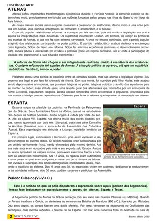 HISTÓRIA E ARTE
2 NORTE SUPLETIVO Ensino Médio 2019
ATENAS
Atenas sofreu importantes transformações econômicas durante o Período Arcaico. O comércio externo se de-
senvolveu muito, principalmente em função das colônias fundadas pelos gregos nas ilhas do Egeu ou no litoral da
Ásia Menor.
As novas classes sociais assim surgidas passaram a pressionar os aristocratas, dando início a uma crise polí-
tica em Atenas. Dois partidos antagônicos se formaram: o aristocrático e o popular.
O partido popular reivindicava reformas, a começar por leis escritas, pois até então a legislação era oral e
sujeita às interpretações mais duvidosas. Os eupátridas incumbiram Drácon, um arconte, de redigir as primeiras
leis escritas de Atenas, o que ele fez com extrema severidade. A crise no entanto continuou, com o partido popular
exigindo dos aristocratas participação no poder político. O partido aristocrático acabou cedendo e encarregou
outro legislador, Sólon, de fazer uma reforma. Sólon fez reformas econômicas (estimulou o desenvolvimento comer-
cia!), sociais (aboliu a escravidão por dívidas) e políticas (criou um regime censitário, isto é, onde a participação do
cidadão era proporcional a sua situação econômica).
A reforma de Sólon não chegou a ser integralmente realizada, devido à resistência dos aristocra-
tas. O próprio reformador foi expulso de Atenas. A situação política se agravou, até que um eupátrida
habilidoso, Pisístrato, tomou o poder.
Pisístrato adotou uma política de equilíbrio entre as camadas sociais, mas não alterou a legislação vigente. Seu
governo era ilegal e por isso foi chamado de tirania. Com sua morte, foi sucedido pelo filho Hípias; este acabou
sendo deposto pelos aristocratas, que puseram Iságoras no poder. Iságoras solicitou o auxílio dos espartanos para
se manter no poder; essa atitude gerou uma revolta geral dos atenienses que, liderados por um aristocrata de
nome Clístenes, expulsaram Iságoras. Dessa coesão temporária entre aristocratas e populares, provocada pela
luta contra o inimigo comum, aproveitou-se Clístenes para fazer a reforma que implantou a democracia em Atenas.
ESPARTA
Esparta surgiu na planície da Lacônia, na Península do Peloponeso
(sul da Grécia). Seus fundadores foram os dórios, que ali se estabelece-
ram depois de destruir Micenas, dando origem à cidade por volta do séc.
IX. Até ao século VII, Esparta não diferia muito das outras cidades gre-
gas, sendo governada por dois reis (diarquia), assistidos pelo Conselho
de Anciães (Gerúsia), com a aprovação da Assembléia dos Cidadãos
(Ápela). Essa organização era atribuída a Licurgo, legislador lendário de
Esparta.
Em primeiro lugar, estimularam o laconismo, pois assim evitavam o de-
senvolvimento do espírito crítico. Os recém-nascidos eram selecionados por
um critério estritamente físico, sendo eliminados pelo mínimo defeito. Até
aos sete anos eram educados pela mãe e em seguida pelo Estado. Ambos
os sexos aprendiam os valores cívicos, praticavam exercícios físicos e tam-
bém se adestravam militarmente. Aos 17 anos, os rapazes eram submetidos
a uma prova na qual eram obrigados a matar um certo número de hilotas.
Isto evitava a superação dos limites demográficos considerados ideais, man-
tendo o equilíbrio do sistema. Dos 17 anos aos 30, os espartíatas viviam em casernas, dedicando-se exclusivamen-
te às atividades militares. Aos 30 anos, podiam casar-se e participar da Assembléia.
Período Clássico (VI-IV a.C.)
Este é o período no qual as polis disputaram a supremacia sobre o país (período das hegemonias).
Nessa fase destacaram-se sucessivamente o apogeu de Atenas, Esparta e Tebas.
A hegemonia política de Atenas na Grécia começou com seu êxito nas Guerras Pérsicas (ou Médicas). Quando
os Persas invadiram a Grécia, os atenienses os venceram na Batalha de Maratona (490 a.C.), liderados por Milcíades.
Dez anos depois, os persas fizeram uma dupla ofensiva. Por terra, venceram os espartanos no Desfiladeiro das
Termópilas, onde morreu Leônidas, o célebre rei de Esparta. Por mar, uma numerosa frota foi destruída na Baía de
Esparta
Os cidadãos espartanos eram educaos no
sentido de se formarem como soldados.
 
