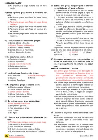 HISTÓRIA E ARTE
20 NORTE SUPLETIVO Ensino Médio 2019
e) Na arquitetura o corpo humano está em movi-
mento.
59)Sobre a pintura grega marque a alternativa cor-
reta:
a) As pinturas gregas eram feitas em vasos de uso
artístico.
b) As pinturas gregas eram feitas em vasos de uso
cotidiano.
c) As pinturas gregas eram feitas em grandes telas.
d) As pinturas gregas eram feitas em enormes igre-
jas góticas.
e) As pinturas gregas eram feitas em paredes dos
mosteiros.
60) São períodos das esculturas  gregas:
a) Dórico, Jônico e Coríntio.
b) Arcaico, Clássico e Helenístico.
c) Arcaico, Clássico e Dórico.
d) Dórico, Clássico e Helenístico.
e) Jônico, Medieval e Arcaico
61)As esculturas arcaicas tinham
a) Bastante movimento.
b) Pouco movimento.
c) Quase nenhum movimento.
d) Detalhes em bronze.
e) Naturalismo do homem
62) As Esculturas Clássicas não tinham:
a) nu masculino. b) vários personagens.
c) deuses. d) heróis.
e) culto ao Deus Zeus
63)Na arquitetura grega as ordens eram:
a) Clássica, Arcaica e Dórica.
b) Dórica, Coríntia e Arcaica.
c) Dórica, Jônica e Coríntia.
d) Jônica, Helenística e Dórica.
e) Jonica, Gótica e Coríntia.
64) Os teatros gregos eram construídos:
a) Nas encostas dos morros.
b) Em grandes palácios.
c) Nas faculdades de artes.
d) No Coliseu.
e) Na Ágora
65) Sobre a arte grega marque a alternativa cor-
reta:
a) Artistas gregos sempre assinavam suas obras.
b) As esculturas eram estilizadas.
c) Não existiam nus femininos.
d) O teatro teoricamente surge na Grécia
e) A arte grega nunca representava o cotidiano.
66) Sobre a arte grega, marque V para as alternati-
vas verdadeiras e F para as falsas.
( ) Assim como a dignidade e o valor do homem
centralizavam os conceitos gregos, a figura hu-
mana era o principal motivo da arte grega.
(  ) Enquanto a filosofia destacava a harmonia, a
ordem e a clareza de pensamento, a arte e ar-
quitetura refletiam um respeito semelhante ao
equilíbrio.
(  ) A arte grega, secular e funcional, privilegiava a
inovação e a eficiência, destacando-se, nesse
sentido, construções arquitetônicas que acomo-
davam grandes públicos para adorarem aos
deuses. 
(  ) Entre os legados arquitetônicos gregos, des-
taca-se o Parthenon, tempo construído na
Acrópole, que utiliza a ordem dórica na sua es-
trutura.
Sequências  corretas de preenchimento de parên-
teses, de cima para baixo, corresponde à alternativa:
a) V-F-F-V b) V-V-F-V c) V-F-V-F
d) F-V-V-F e) F-V-F-V
67) Os gregos apresentavam representações re-
alistas em suas obras. Esse realismo pode ser
notado principalmente na pintura e na escul-
tura.
Assinale a alternativa CORRETA.
a) A pintura grega manifesta-se na decoração das
cerâmicas. Inicialmente os desenhos eram for-
mas geométricas elementares, mas
gradativamente a figura humana é introduzida,
sendo utilizada nas representações mitológicas.
b) A pintura grega apresenta pouca expressividade,
sendo a escultura a manifestação artística que
maior impacto proporcionou à humanidade.
c) A escultura grega apresenta a junção do estilo
jônico e dórico, porém, as noções de perspecti-
va ainda são rudimentares.
d) Na escultura o realismo soma-se ao naturalismo
atribuindo proporção às obras, porém, estão lon-
ge de transmitir ideia de dinamismo e movimento.
e) Na escultura os gregos representavam os movi-
mentos dos guerreiros e heróis das batalhas con-
tra os persas.
68) Assinale a opção que melhor caracteriza a arte
grega.
a) O artista grego criou uma arte de elaboração
religiosa, com a persistente busca pela
perfeição.
b) A arte grega é positivista, isto é, pretende base-
ar-se somente nos dados da observação e da
experiência, e expressa o amor pela beleza, inte-
resse pelo homem e pela democracia.
 