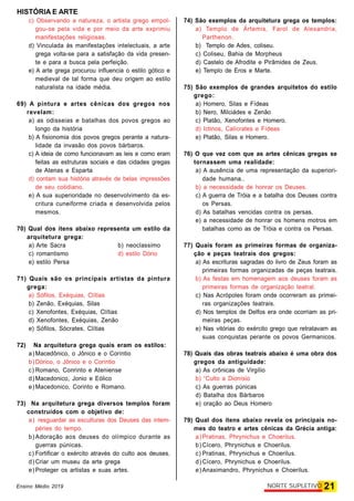 HISTÓRIA E ARTE
21NORTE SUPLETIVOEnsino Médio 2019
c) Observando a natureza, o artista grego empol-
gou-se pela vida e por meio da arte exprimiu
manifestações religiosas.
d) Vinculada às manifestações intelectuais, a arte
grega volta-se para a satisfação da vida presen-
te e para a busca pela perfeição.
e) A arte grega procurou influencia o estilo gótico e
medieval de tal forma que deu origem ao estilo
naturalista na idade média.
69) A pintura e artes cênicas dos gregos nos
revelam:
a) as odisseias e batalhas dos povos gregos ao
longo da história
b) A fisionomia dos povos gregos perante a natura-
lidade da invasão dos povos bárbaros.
c) A ideia de como funcionavam as leis e como eram
feitas as estruturas sociais e das cidades gregas
de Atenas e Esparta
d) contam sua história através de belas impressões
de seu cotidiano.
e) A sua superioridade no desenvolvimento da es-
critura cuneiforme criada e desenvolvida pelos
mesmos.
70) Qual dos itens abaixo representa um estilo da
arquitetura grega:
a) Arte Sacra b) neoclassimo
c) romantismo d) estilo Dório
e) estilo Persa
71) Quais são os principais artistas da pintura
grega:
a) Sófilos, Exéquias, Clítias
b) Zenão, Exéquias, Silas
c) Xenofontes, Exéquias, Clítias
d) Xenofontes, Exéquias, Zenão
e) Sófilos, Sócrates, Clítias
72) Na arquitetura grega quais eram os estilos:
a) Macedônico, o Jônico e o Coríntio
b) Dórico, o Jônico e o Coríntio
c) Romano, Conrinto e Ateniense
d) Macedonico, Jonio e Eólico
e) Macedonico, Corinto e Romano.
73) Na arquitetura grega diversos templos foram
construídos com o objetivo de:
a) resguardar as esculturas dos Deuses das intem-
péries do tempo.
b) Adoração aos deuses do olímpico durante as
guerras púnicas.
c) Fortificar o exército através do culto aos deuses.
d) Criar um museu da arte grega
e) Proteger os artistas e suas artes.
74) São exemplos da arquitetura grega os templos:
a) Templo de Ártemis, Farol de Alexandria,
Parthenon.
b) Templo de Ades, coliseu.
c) Coliseu, Bahia de Morpheus
d) Castelo de Afrodite e Pirâmides de Zeus.
e) Templo de Eros e Marte.
75) São exemplos de grandes arquitetos do estilo
grego:
a) Homero, Silas e Fídeas
b) Nero, Milciádes e Zenão
c) Platão, Xenofontes e Homero.
d) Ictinos, Calícrates e Fídeas
e) Platão, Silas e Homero.
76) O que vez com que as artes cênicas gregas se
tornassem uma realidade:
a) A ausência de uma representação da superiori-
dade humana..
b) a necessidade de honrar os Deuses.
c) A guerra de Tróia e a batalha dos Deuses contra
os Persas.
d) As batalhas vencidas contra os persas.
e) a necessidade de honrar os homens motros em
batalhas como as de Tróia e contra os Persas.
77) Quais foram as primeiras formas de organiza-
ção e peças teatrais dos gregos:
a) As escrituras sagradas do livro de Zeus foram as
primeiras formas organizadas de peças teatrais.
b) As festas em homenagem aos deuses foram as
primeiras formas de organização teatral.
c) Nas Acrópoles foram onde ocorreram as primei-
ras organizações teatrais.
d) Nos templos de Delfos era onde ocorriam as pri-
meiras peças.
e) Nas vitórias do exército grego que retratavam as
suas conquistas perante os povos Germanicos.
78) Quais das obras teatrais abaixo é uma obra dos
gregos da antiguidade:
a) As crônicas de Virgílio
b) “Culto a Dionísio
c) As guerras púnicas
d) Batalha dos Bárbaros
e) oração ao Deus Homero
79) Qual dos itens abaixo revela os principais no-
mes do teatro e artes cênicas da Grécia antiga:
a) Pratinas, Phrynichus e Choerilus.
b) Cícero, Phrynichus e Choerilus.
c) Pratinas, Phrynichus e Choerilus.
d) Cícero, Phrynichus e Choerilus.
e) Anaximandro, Phrynichus e Choerilus.
 