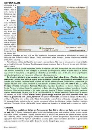 HISTÓRIA E ARTE
5NORTE SUPLETIVOEnsino Médio 2019
sivamente a a
Macedônia, a
Grécia, a Síria, a
Ásia Menor, a
Palestina e final-
mente o Egito,
em 30 a.C.
A plebe,
marginalizada
pelo aumento
do número de
escravos, pas-
sou a ser sus-
tentada pelos
"homens novos"
ou pelo Estado,
que distribuíam
trigo e proporci-
onavam espetá-
culos circenses
gratuitamente.
Freqüentemente
os plebeus ser-
viam como agregados aos mais ricos em troca de esmolas e alimentos, recebendo a denominação de clientes. Os
escravos eram numerosíssimos e baratos, sendo considerados seres inferiores, apenas "instrumentos falantes"
(instrumenta vocalía).
As instituições políticas da República começaram a se desintegrar. Não mais se adequavam às novas condições
de um Império Universal. A crise da República evidenciou-se durante as Guerras Civis, no fim das quais foi implan-
tado o Império.
As forças políticas que se defrontaram durante as Guerras Civis eram as seguintes: os patrícios que procura-
vam manter a República e os seus privilégios; os cavaleiros, que almejavam o controle do poder político; os clientes,
que serviam de instrumento na luta política; e o Exército que reformado a partir de 105 a.C., tornou-se profissional,
constituindo igualmente um instrumento político nas mãos dos generais.
Os primeiros sinais da crise apareceram com a tentativa dos irmãos Gracos - Tibério e Caio - que
pretendiam realizar uma reforma agrária a fim de libertar a plebe de seu estado de submissão. Foram
abatidos pelos nobres e cavaleiros unidos. Surgiram em seguida generais políticos, primeiro Mário e depois Sila, que
apoiados na plebe e no Exército, exerceram o poder de forma absoluta durante anos. Por volta de 60 a.C., César,
Pompeu e Crasso formaram o Primeiro Triunvirato, impondo-o à aceitação do Senado. Crasso morreu na
Pérsia; Pompeu, vencido por César, foi assassinado no Egito, cuja rainha Cleópatra recebeu a proteção do vencedor.
Em Roma, César procurou legalizar o seu poder, obtendo a ditadura. O Senado cumulou-o de títulos, mas César
queria a hereditariedade que só o título de "rei" lhe proporcionaria. Por isso foi assassinado por um grupo de senado-
res liderados por Brutus e Cássio. Marco Antônio, general amigo de César, uniu-se ao sobrinho deste, Caio
Otávio e, juntamente com Lépido, formaram o Segundo Triunvirato. Venceram os rebeldes na Macedônia e
dividiram a República entre si. Mais tarde, Otávio afastou Lépido, venceu Antônio e Cleópatra e se apoderou do Egito.
Os tesouros pilhados propiciaram-lhe um exército numeroso e celeiros abarrotados de trigo para distribuir à plebe em
seu nome. Voltou para Roma e foi recebido como o salvador da República; na verdade seria o fundador do Império.
4. Império
O Império se estabeleceu de fato em Roma quando Caio Otávio retornou do Egito com seu numero-
so exército. O Senado concedeu-lhe vários títulos que legalizaram seu poder absoluto: cônsul vitalício, censor,
príncipe do Senado e finalmente Augusto (título até então só atribuído aos deuses e que permitia a Otávio escolher
seu sucessor). Embora Otávio Augusto conservasse durante seu reinado as aparências republicanas, seu poder
apoiava-se efetivamente no imperium (comando do Exército), poder proconsular (direito de indicar os governadores
das províncias) e poder tribunício (poder de caráter popular delegado pela plebe).
 