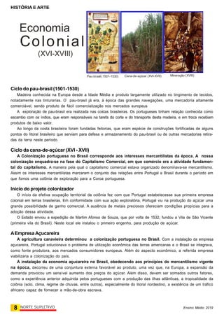 HISTÓRIA E ARTE
8 NORTE SUPLETIVO Ensino Médio 2019
Ciclo do pau-brasil (1501-1530)
Madeira conhecida na Europa desde a Idade Média e produto largamente utilizado no tingimento de tecidos,
notadamente nas tinturarias. O pau-brasil já era, à época das grandes navegações, uma mercadoria altamente
comerciável, sendo produto de fácil comercialização nos mercados europeus
A exploração de pau-brasil era realizada nas costas brasileiras. Os portugueses tinham relação conhecida como
escambo com os índios, que eram responsáveis na tarefa do corte e do transporte desta madeira, e em troca recebiam
produtos de baixo valor.
Ao longo da costa brasileira foram fundadas feitorias, que eram espécie de construções fortificadas de alguns
pontos do litoral brasileiro que serviam para defesa e armazenamento do pau-brasil ou de outras mercadorias retira-
das da terra neste período.
Ciclo da cana-de-açúcar (XVI - XVII)
A Colonização portuguesa no Brasil corresponde aos interesses mercantilistas da época. A nossa
colonização enquadra-se na fase do Capitalismo Comercial, em que comércio era a atividade fundamen-
tal do capitalismo. A maneira pela qual o capitalismo comercial estava organizado denominava-se mercantilismo.
Assim os interesses mercantilistas marcaram o conjunto das relações entre Portugal e Brasil durante o período em
que fomos uma colônia de exploração para a Coroa portuguesa.
Início do projeto colonizador
O início da efetiva ocupação territorial da colônia fez com que Portugal estabelecesse sua primeira empresa
colonial em terras brasileiras. Em conformidade com sua ação exploratória, Portugal viu na produção do açúcar uma
grande possibilidade de ganho comercial. A ausência de metais preciosos ofereciam condições propícias para a
adoção dessa atividade.
O Estado enviou a expedição de Martim Afonso de Souza, que por volta de 1532, fundou a Vila de São Vicente
(primeira vila do Brasil). Neste local ele instalou o primeiro engenho, para produção de açúcar.
AEmpresaAçucareira
A agricultura canavieira determinou a colonização portuguesa no Brasil. Com a instalação da empresa
açucareira, Portugal solucionava o problema de utilização econômica das terras americanas e o Brasil se integrava,
como fonte produtora, aos mercados consumidores europeus. Além do aspecto econômico, a referida empresa
viabilizaria a colonização do país.
A instalação da economia açucareira no Brasil, obedecendo aos princípios do mercantilismo vigente
na época, decorreu de uma conjuntura externa favorável ao produto, uma vez que, na Europa, a expansão da
demanda provocou um sensível aumento dos preços do açúcar. Além disso, devem ser somados outros fatores,
como a experiência anterior adquirida pelos portugueses com a produção das ilhas atlânticas, a tropicalidade da
colônia (solo, clima, regime de chuvas, entre outros), especialmente do litoral nordestino, a existência de um tráfico
africano capaz de fornecer a mão-de-obra escrava.
Pau-brasil (1501-1530) Cana-de-açúcar (XVI-XVII) Mineração (XVIII)
Economia
Colonial
(XVI-XVIII)
 