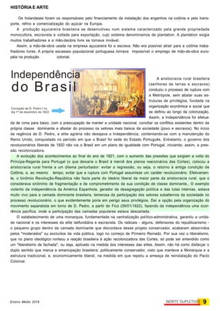 HISTÓRIA E ARTE
9NORTE SUPLETIVOEnsino Médio 2019
Os holandeses foram os responsáveis pelo financiamento da instalação dos engenhos na colônia e pelo trans-
porte, refino e comercialização do açúcar na Europa.
A produção açucareira brasileira se desenvolveu num sistema caracterizado pela grande propriedade
monocultora, escravista e voltada para exportação, cujo sistema denominamos de plantation. A plantation exigia
muitos trabalhadores e a mão-deobra livre se tornava inviável.
Assim, a mão-de-obra usada na empresa açucareira foi a escrava. Não era possível atrair para a colônia traba-
lhadores livres. A própria escassez populacional portuguesa tornava impossível o emprego de mão-de-obra euro-
péia na produção colonial.
A aristocracia rural brasileira
(senhores de terras e escravos)
conduziu o processo de ruptura com
a Metrópole, sem abalar suas es-
truturas de privilégios, fundada na
organização econômica e social que
se definiu ao longo da colonização.
Assim, a Independência foi efetua-
da de cima para baixo, com a preocupação de manter a unidade nacional, conciliar os conflitos existentes dentro da
própria classe dominante e afastar do processo os setores mais baixos da sociedade (povo e escravos). No início
da regência de D. Pedro, a elite agrária não desejava a Independência, contentando-se com a manutenção do
Reino Unido, conquistado no período em que o Brasil foi sede do Estado Português. Entretanto, o governo dos
revolucionários liberais de 1820 não via o Brasil em um plano de igualdade com Portugal, iniciando, assim, a pres-
são recolonizadora.
A evolução dos acontecimentos ao final do ano de 1821, com o aumento das pressões que exigiam a volta do
Príncipe-Regente para Portugal (o que deixaria o Brasil à mercê dos planos reacionários das Cortes), colocou a
aristocracia rural frente a um dilema perturbador: evitar a regressão, ou seja, o retorno à antiga condição de
Colônia, e, ao mesmo tempo, evitar que a ruptura com Portugal assumisse um caráter revolucionário. Efetivamen-
te, o binômio Revolução-República não fazia parte do ideário liberal da maior parte da aristocracia rural, que o
considerava sinônimo de fragmentação e de comprometimento da sua condição de classe dominante,. O exemplo
violento da independência da América Espanhola, gerador da desagregação política e das lutas internas, estava
muito vivo para a camada dominante brasileira, temerosa da participação dos setores subalternos da sociedade no
processo revolucionário, o que evidentemente poria em perigo seus privilégios. Daí a opção pela organização do
movimento separatista em torno de D. Pedro, a partir do Fico (09/01/1822), fazendo da independência uma ocor-
rência pacífica, onde a participação das camadas populares estava descartada.
O estabelecimento de uma monarquia, fundamentada na centralização político-administrativa, garantiu a unida-
de nacional e os interesses da elite latifundiária e escravista. Os radicais - alguns, defensores do republicanismo -
o pequeno grupo dentro da camada dominante que discordava desse projeto conservador, acabaram absorvidos
pelos "moderados" ou excluídos da vida pública, logo no começo de Primeiro Reinado. Por sua vez o liberalismo,
que no plano ideológico norteou a reação brasileira à ação recolonizadora das Cortes, só pode ser entendido como
um "liberalismo de fachada", ou seja, aplicado na medida dos interesses das elites. Assim, não há como disfarçar o
duplo sentido que marca a emancipação brasileira: politicamente conservador, visto que manteve a Monarquia e a
estrutura tradicional, e, economicamente liberal, na medida em que repeliu a ameaça de reinstalação do Pacto
Colonial.
Coroação de D. Pedro I no
dia 1º de dezembro de 1822
Independência
do Brasil
 