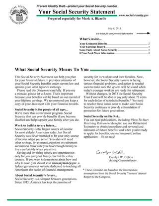 Prevent identity theft—protect your Social Security number
Your Social Security Statement
Prepared especially for Mark A. Bizzelle
www.socialsecurity.gov
July 8, 2013
See inside for your personal information
What's inside...
Your Estimated Benefits...............................................................2
Your Earnings Record..................................................................3
Some Facts About Social Security............................................... 4
If You Need More Information....................................................4
What Social Security Means To You
This Social Security Statement can help you plan
for your financial future. It provides estimates of
your Social Security benefits under current law and
updates your latest reported earnings.
Please read this Statement carefully. If you see
a mistake, please let us know. That's important
because your benefits will be based on our record of
your lifetime earnings. We recommend you keep a
copy of your Statement with your financial records.
Social Security is for people of all ages...
We're more than a retirement program. Social
Security also can provide benefits if you become
disabled and help support your family after you die.
Work to build a secure future...
Social Security is the largest source of income
for most elderly Americans today, but Social
Security was never intended to be your only source
of income when you retire. You also will need
other savings, investments, pensions or retirement
accounts to make sure you have enough money to
live comfortably when you retire.
Saving and investing wisely are important not
only for you and your family, but for the entire
country. If you want to learn more about how and
why to save, you should visit www.mymoney.gov, a
federal government website dedicated to teaching all
Americans the basics of financial management.
About Social Security's future...
Social Security is a compact between generations.
Since 1935, America has kept the promise of
security for its workers and their families. Now,
however, the Social Security system is facing
serious financial problems, and action is needed
soon to make sure the system will be sound when
today's younger workers are ready for retirement.
Without changes, in 2033 the Social Security
Trust Fund will be able to pay only about 77 cents
for each dollar of scheduled benefits.* We need
to resolve these issues soon to make sure Social
Security continues to provide a foundation of
protection for future generations.
Social Security on the Net...
You can read publications, including When To Start
Receiving Retirement Benefits; use our Retirement
Estimator to obtain immediate and personalized
estimates of future benefits; and when you're ready
to apply for benefits, use our improved online
application—It's so easy!
Carolyn W. Colvin
Acting Commissioner
* These estimates are based on the intermediate
assumptions from the Social Security Trustees' Annual
Report to the Congress.
 