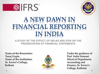 A NEW DAWN IN
FINANCIAL REPORTING
IN INDIA
A STUDY OF THE EFFECT OF IND-AS AND IFRS ON THE
PRESENTATION OF FINANCIAL STATEMENTS
Name of the Researcher:
Tanuj Gupta
Name of the Institution:
St. Xavier’s College,
Kolkata
Under the guidance of
Prof. Subir Srimani
(Head of Department,
Accounting and
Finance, St. Xavier’s
College, Kolkata)
 