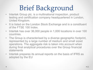 Brief Background
• Intertek Group plc. is a multinational inspection, product
testing and certification company headquartered in London,
United Kingdom.
• It is listed on the London Stock Exchange and is a constituent
of the FTSE 100 Index.
• Intertek has over 36,000 people in 1,000 locations in over 100
countries.
• The Group is characterised by a diverse geographic footprint,
represented by a large number of medium and small sized
operations. The aggregate risk is taken into account when
during final analytical procedures over the Group financial
statements
• Intertek prepares its annual reports on the basis of IFRS as
adopted by the EU
22
 