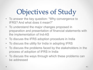 Objectives of Study
• To answer the key question- “Why convergence to
IFRS? And what does it mean?”
• To understand the major changes proposed in
preparation and presentation of financial statements with
the implementation of Ind-AS
• To discuss the IFRS adoption procedure in India
• To discuss the utility for India in adopting IFRS
• To discuss the problems faced by the stakeholders in the
process of adoption of IFRS in India
• To discuss the ways through which these problems can
be addressed
3
 
