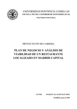 PROYECTO FIN DE CARRERA
PLAN DE NEGOCIO Y ANÁLISIS DE
VIABILIDAD DE UN RESTAURANTE
LOCALIZADO EN MADRID CAPITAL
AUTOR: JOAQUÍN ALCALDE OLIVARES
MADRID, junio de 2009
UNIVERSIDAD PONTIFICIA COMILLAS
ESCUELA TÉCNICA SUPERIOR DE INGENIERÍA (ICAI)
INGENIERO INDUSTRIAL
 