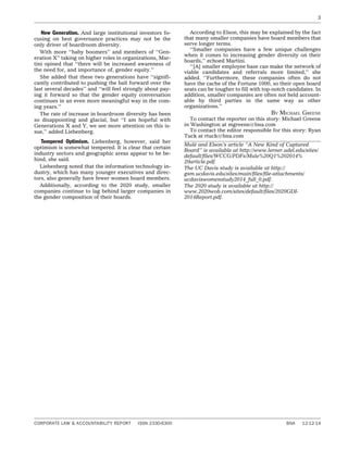 New Generation. And large institutional investors fo-
cusing on best governance practices may not be the
only driver of boardroom diversity.
With more ‘‘baby boomers’’ and members of ‘‘Gen-
eration X’’ taking on higher roles in organizations, Mar-
tini opined that ‘‘there will be increased awareness of
the need for, and importance of, gender equity.’’
She added that these two generations have ‘‘signifi-
cantly contributed to pushing the ball forward over the
last several decades’’ and ‘‘will feel strongly about pay-
ing it forward so that the gender equity conversation
continues in an even more meaningful way in the com-
ing years.’’
The rate of increase in boardroom diversity has been
so disappointing and glacial, but ‘‘I am hopeful with
Generations X and Y, we see more attention on this is-
sue,’’ added Liebenberg.
Tempered Optimism. Liebenberg, however, said her
optimism is somewhat tempered. It is clear that certain
industry sectors and geographic areas appear to be be-
hind, she said.
Liebenberg noted that the information technology in-
dustry, which has many younger executives and direc-
tors, also generally have fewer women board members.
Additionally, according to the 2020 study, smaller
companies continue to lag behind larger companies in
the gender composition of their boards.
According to Elson, this may be explained by the fact
that many smaller companies have board members that
serve longer terms.
‘‘Smaller companies have a few unique challenges
when it comes to increasing gender diversity on their
boards,’’ echoed Martini.
‘‘[A] smaller employee base can make the network of
viable candidates and referrals more limited,’’ she
added. ‘‘Furthermore, these companies often do not
have the cache of the Fortune 1000, so their open board
seats can be tougher to fill with top-notch candidates. In
addition, smaller companies are often not held account-
able by third parties in the same way as other
organizations.’’
BY MICHAEL GREENE
To contact the reporter on this story: Michael Greene
in Washington at mgreene@bna.com
To contact the editor responsible for this story: Ryan
Tuck at rtuck@bna.com
Mule´ and Elson’s article ‘‘A New Kind of Captured
Board’’ is available at http://www.lerner.udel.edu/sites/
default/ﬁles/WCCG/PDFs/Mule%20Q1%202014%
20article.pdf.
The UC Davis study is available at http://
gsm.ucdavis.edu/sites/main/ﬁles/ﬁle-attachments/
ucdaviswomenstudy2014_full_0.pdf.
The 2020 study is available at http://
www.2020wob.com/sites/default/ﬁles/2020GDI-
2014Report.pdf.
3
CORPORATE LAW & ACCOUNTABILITY REPORT ISSN 2330-6300 BNA 12-12-14
 
