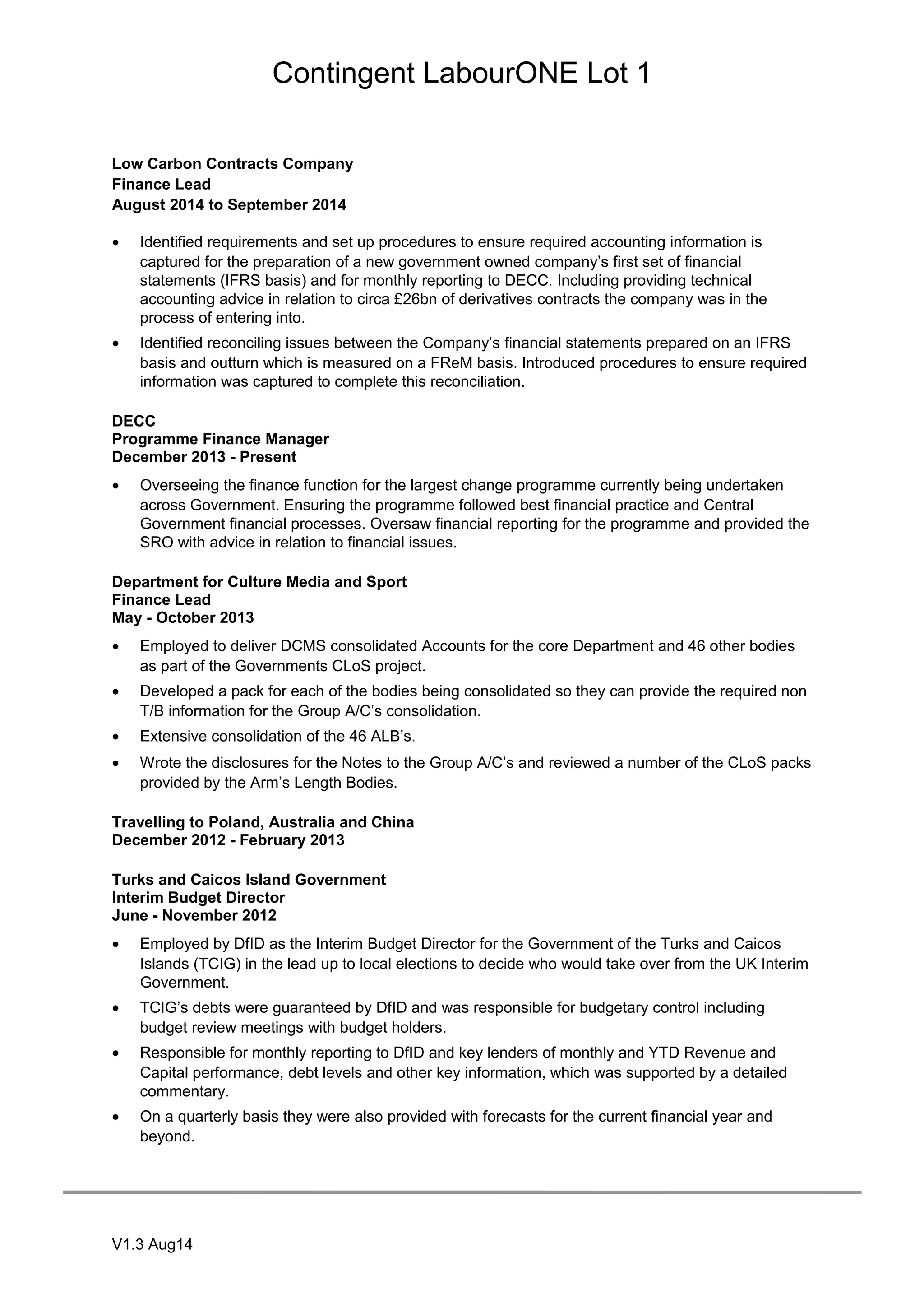 Contingent LabourONE Lot 1
Low Carbon Contracts Company
Finance Lead
August 2014 to September 2014
• Identified requirements and set up procedures to ensure required accounting information is
captured for the preparation of a new government owned company’s first set of financial
statements (IFRS basis) and for monthly reporting to DECC. Including providing technical
accounting advice in relation to circa £26bn of derivatives contracts the company was in the
process of entering into.
• Identified reconciling issues between the Company’s financial statements prepared on an IFRS
basis and outturn which is measured on a FReM basis. Introduced procedures to ensure required
information was captured to complete this reconciliation.
DECC
Programme Finance Manager
December 2013 - Present
• Overseeing the finance function for the largest change programme currently being undertaken
across Government. Ensuring the programme followed best financial practice and Central
Government financial processes. Oversaw financial reporting for the programme and provided the
SRO with advice in relation to financial issues.
Department for Culture Media and Sport
Finance Lead
May - October 2013
• Employed to deliver DCMS consolidated Accounts for the core Department and 46 other bodies
as part of the Governments CLoS project.
• Developed a pack for each of the bodies being consolidated so they can provide the required non
T/B information for the Group A/C’s consolidation.
• Extensive consolidation of the 46 ALB’s.
• Wrote the disclosures for the Notes to the Group A/C’s and reviewed a number of the CLoS packs
provided by the Arm’s Length Bodies.
Travelling to Poland, Australia and China
December 2012 - February 2013
Turks and Caicos Island Government
Interim Budget Director
June - November 2012
• Employed by DfID as the Interim Budget Director for the Government of the Turks and Caicos
Islands (TCIG) in the lead up to local elections to decide who would take over from the UK Interim
Government.
• TCIG’s debts were guaranteed by DfID and was responsible for budgetary control including
budget review meetings with budget holders.
• Responsible for monthly reporting to DfID and key lenders of monthly and YTD Revenue and
Capital performance, debt levels and other key information, which was supported by a detailed
commentary.
• On a quarterly basis they were also provided with forecasts for the current financial year and
beyond.
V1.3 Aug14
 