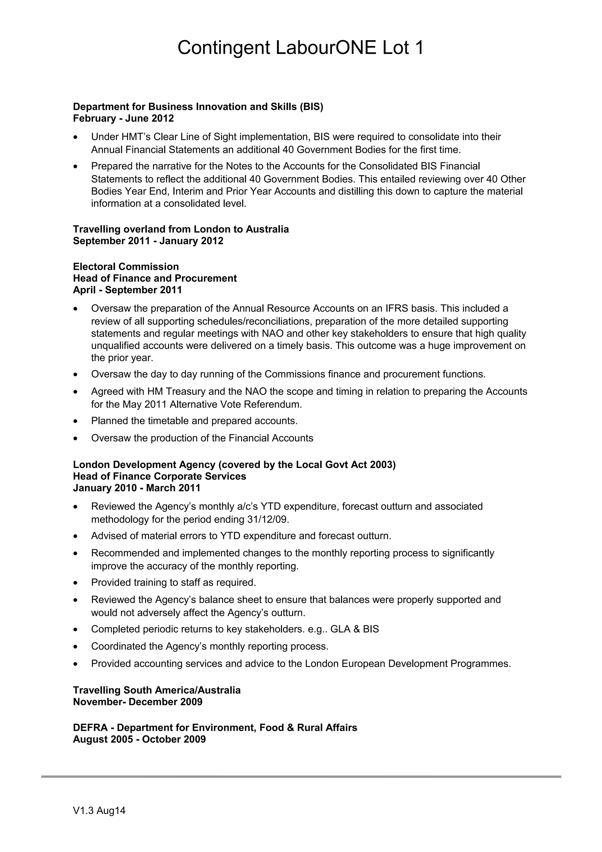 Contingent LabourONE Lot 1
Department for Business Innovation and Skills (BIS)
February - June 2012
• Under HMT’s Clear Line of Sight implementation, BIS were required to consolidate into their
Annual Financial Statements an additional 40 Government Bodies for the first time.
• Prepared the narrative for the Notes to the Accounts for the Consolidated BIS Financial
Statements to reflect the additional 40 Government Bodies. This entailed reviewing over 40 Other
Bodies Year End, Interim and Prior Year Accounts and distilling this down to capture the material
information at a consolidated level.
Travelling overland from London to Australia
September 2011 - January 2012
Electoral Commission
Head of Finance and Procurement
April - September 2011
• Oversaw the preparation of the Annual Resource Accounts on an IFRS basis. This included a
review of all supporting schedules/reconciliations, preparation of the more detailed supporting
statements and regular meetings with NAO and other key stakeholders to ensure that high quality
unqualified accounts were delivered on a timely basis. This outcome was a huge improvement on
the prior year.
• Oversaw the day to day running of the Commissions finance and procurement functions.
• Agreed with HM Treasury and the NAO the scope and timing in relation to preparing the Accounts
for the May 2011 Alternative Vote Referendum.
• Planned the timetable and prepared accounts.
• Oversaw the production of the Financial Accounts
London Development Agency (covered by the Local Govt Act 2003)
Head of Finance Corporate Services
January 2010 - March 2011
• Reviewed the Agency’s monthly a/c’s YTD expenditure, forecast outturn and associated
methodology for the period ending 31/12/09.
• Advised of material errors to YTD expenditure and forecast outturn.
• Recommended and implemented changes to the monthly reporting process to significantly
improve the accuracy of the monthly reporting.
• Provided training to staff as required.
• Reviewed the Agency’s balance sheet to ensure that balances were properly supported and
would not adversely affect the Agency’s outturn.
• Completed periodic returns to key stakeholders. e.g.. GLA & BIS
• Coordinated the Agency’s monthly reporting process.
• Provided accounting services and advice to the London European Development Programmes.
Travelling South America/Australia
November- December 2009
DEFRA - Department for Environment, Food & Rural Affairs
August 2005 - October 2009
V1.3 Aug14
 