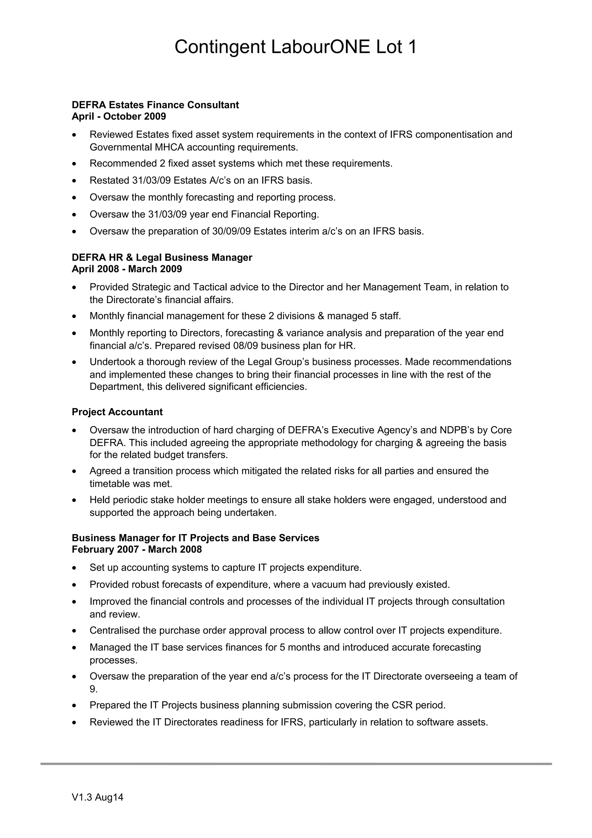 Contingent LabourONE Lot 1
DEFRA Estates Finance Consultant
April - October 2009
• Reviewed Estates fixed asset system requirements in the context of IFRS componentisation and
Governmental MHCA accounting requirements.
• Recommended 2 fixed asset systems which met these requirements.
• Restated 31/03/09 Estates A/c’s on an IFRS basis.
• Oversaw the monthly forecasting and reporting process.
• Oversaw the 31/03/09 year end Financial Reporting.
• Oversaw the preparation of 30/09/09 Estates interim a/c’s on an IFRS basis.
DEFRA HR & Legal Business Manager
April 2008 - March 2009
• Provided Strategic and Tactical advice to the Director and her Management Team, in relation to
the Directorate’s financial affairs.
• Monthly financial management for these 2 divisions & managed 5 staff.
• Monthly reporting to Directors, forecasting & variance analysis and preparation of the year end
financial a/c’s. Prepared revised 08/09 business plan for HR.
• Undertook a thorough review of the Legal Group’s business processes. Made recommendations
and implemented these changes to bring their financial processes in line with the rest of the
Department, this delivered significant efficiencies.
Project Accountant
• Oversaw the introduction of hard charging of DEFRA’s Executive Agency’s and NDPB’s by Core
DEFRA. This included agreeing the appropriate methodology for charging & agreeing the basis
for the related budget transfers.
• Agreed a transition process which mitigated the related risks for all parties and ensured the
timetable was met.
• Held periodic stake holder meetings to ensure all stake holders were engaged, understood and
supported the approach being undertaken.
Business Manager for IT Projects and Base Services
February 2007 - March 2008
• Set up accounting systems to capture IT projects expenditure.
• Provided robust forecasts of expenditure, where a vacuum had previously existed.
• Improved the financial controls and processes of the individual IT projects through consultation
and review.
• Centralised the purchase order approval process to allow control over IT projects expenditure.
• Managed the IT base services finances for 5 months and introduced accurate forecasting
processes.
• Oversaw the preparation of the year end a/c’s process for the IT Directorate overseeing a team of
9.
• Prepared the IT Projects business planning submission covering the CSR period.
• Reviewed the IT Directorates readiness for IFRS, particularly in relation to software assets.
V1.3 Aug14
 