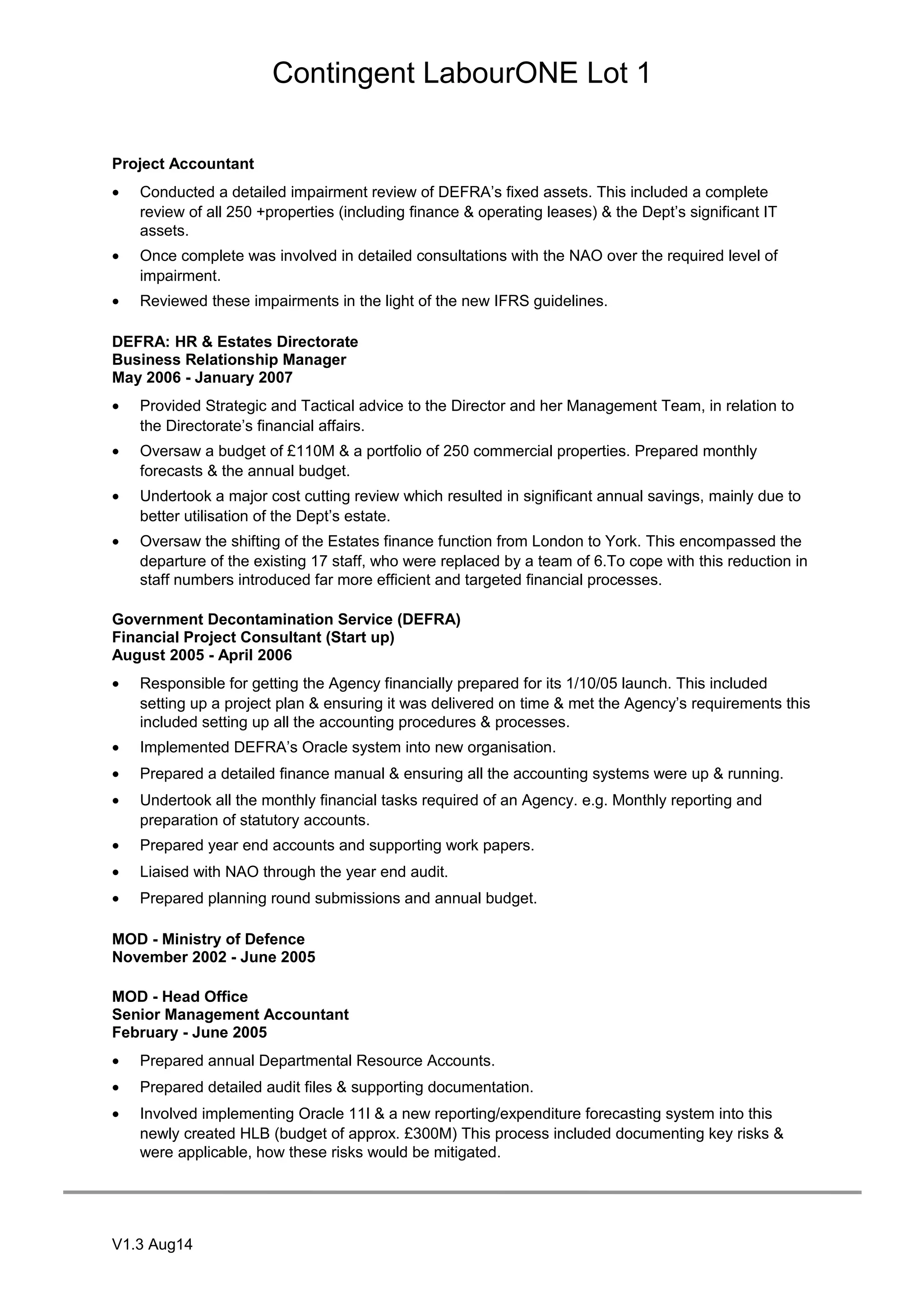 Contingent LabourONE Lot 1
Project Accountant
• Conducted a detailed impairment review of DEFRA’s fixed assets. This included a complete
review of all 250 +properties (including finance & operating leases) & the Dept’s significant IT
assets.
• Once complete was involved in detailed consultations with the NAO over the required level of
impairment.
• Reviewed these impairments in the light of the new IFRS guidelines.
DEFRA: HR & Estates Directorate
Business Relationship Manager
May 2006 - January 2007
• Provided Strategic and Tactical advice to the Director and her Management Team, in relation to
the Directorate’s financial affairs.
• Oversaw a budget of £110M & a portfolio of 250 commercial properties. Prepared monthly
forecasts & the annual budget.
• Undertook a major cost cutting review which resulted in significant annual savings, mainly due to
better utilisation of the Dept’s estate.
• Oversaw the shifting of the Estates finance function from London to York. This encompassed the
departure of the existing 17 staff, who were replaced by a team of 6.To cope with this reduction in
staff numbers introduced far more efficient and targeted financial processes.
Government Decontamination Service (DEFRA)
Financial Project Consultant (Start up)
August 2005 - April 2006
• Responsible for getting the Agency financially prepared for its 1/10/05 launch. This included
setting up a project plan & ensuring it was delivered on time & met the Agency’s requirements this
included setting up all the accounting procedures & processes.
• Implemented DEFRA’s Oracle system into new organisation.
• Prepared a detailed finance manual & ensuring all the accounting systems were up & running.
• Undertook all the monthly financial tasks required of an Agency. e.g. Monthly reporting and
preparation of statutory accounts.
• Prepared year end accounts and supporting work papers.
• Liaised with NAO through the year end audit.
• Prepared planning round submissions and annual budget.
MOD - Ministry of Defence
November 2002 - June 2005
MOD - Head Office
Senior Management Accountant
February - June 2005
• Prepared annual Departmental Resource Accounts.
• Prepared detailed audit files & supporting documentation.
• Involved implementing Oracle 11I & a new reporting/expenditure forecasting system into this
newly created HLB (budget of approx. £300M) This process included documenting key risks &
were applicable, how these risks would be mitigated.
V1.3 Aug14
 