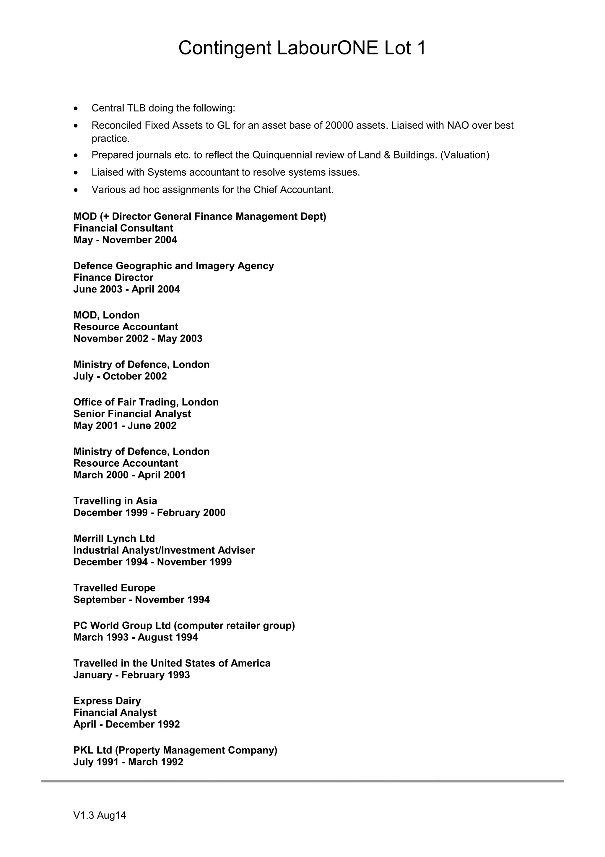Contingent LabourONE Lot 1
• Central TLB doing the following:
• Reconciled Fixed Assets to GL for an asset base of 20000 assets. Liaised with NAO over best
practice.
• Prepared journals etc. to reflect the Quinquennial review of Land & Buildings. (Valuation)
• Liaised with Systems accountant to resolve systems issues.
• Various ad hoc assignments for the Chief Accountant.
MOD (+ Director General Finance Management Dept)
Financial Consultant
May - November 2004
Defence Geographic and Imagery Agency
Finance Director
June 2003 - April 2004
MOD, London
Resource Accountant
November 2002 - May 2003
Ministry of Defence, London
July - October 2002
Office of Fair Trading, London
Senior Financial Analyst
May 2001 - June 2002
Ministry of Defence, London
Resource Accountant
March 2000 - April 2001
Travelling in Asia
December 1999 - February 2000
Merrill Lynch Ltd
Industrial Analyst/Investment Adviser
December 1994 - November 1999
Travelled Europe
September - November 1994
PC World Group Ltd (computer retailer group)
March 1993 - August 1994
Travelled in the United States of America
January - February 1993
Express Dairy
Financial Analyst
April - December 1992
PKL Ltd (Property Management Company)
July 1991 - March 1992
V1.3 Aug14
 