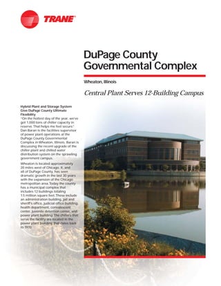 DuPage County
Governmental Complex
Wheaton, Illinois
Central Plant Serves 12-Building Campus
Hybrid Plant and Storage System
Give DuPage County Ultimate
Flexibility
“On the hottest day of the year, we’ve
got 1,000 tons of chiller capacity in
reserve.That helps me feel secure.”
Dan Baran is the facilities supervisor
of power plant operations at the
DuPage County Governmental
Complex in Wheaton, Illinois. Baran is
discussing the recent upgrade of the
chiller plant and chilled water
distribution system on the sprawling
government campus.
Wheaton is located approximately
20 miles west of Chicago. It, and
all of DuPage County, has seen
dramatic growth in the last 30 years
with the expansion of the Chicago
metropolitan area.Today the county
has a municipal complex that
includes 12 buildings totaling
1.5 million square feet.These include
an administration building, jail and
sheriff’s office, judicial office building,
health department, convalescent
center, juvenile detention center, and
power plant building.The chillers that
serve the facility are located in the
power plant building that dates back
to 1970.
 
