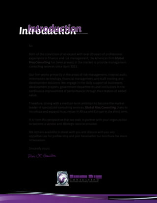 Sir,
Born of the conviction of an expert with over 20 years of professional
experience in finance and risk management, the American firm Global
Risq Consulting has been present in the market to provide management
consulting services since April 2013.
Our firm works primarily in the areas of risk management, internal audit,
information technology, financial management, and staff training and
development solutions. We engage in the daily support of businesses,
development projects, government departments and institutions in the
continuous improvement of performance through the creation of added
value.
Therefore, strong with a medium term ambition to become the market
leader of specialized consulting services, Global Risq Consulting plans to
introduce and expand its activities in Africa and Europe in the short term.
It is from this perspective that we seek to partner with your organization
to become a vendor and strategic service provider.
We remain available to meet with you and discuss with you any
opportunities for partnership and join hereinafter our brochure for more
information.
Sincerely yours
IntroductionIntroduction
 
