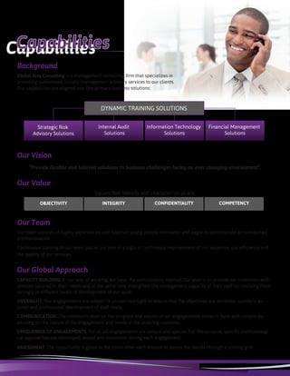 Background
Global Risq Consulting is a management consulting firm that specializes in
providing customized, holistic management advisory services to our clients.
Our capabilities are aligned into five primary business solutions:
Strategic Risk
Advisory Solutions
Internal Audit
Solutions
Information Technology
Solutions
Financial Management
Solutions
DYNAMIC TRAINING SOLUTIONS
Our Vision
“Provide flexible and tailored solutions to business challenges facing an ever changing environment”.
Our Team
Our team consists of highly experienced and talented young people motivated and eager to demonstrate an unmatched
professionalism.
Continuous training of our team places our firm in a logic of continuous improvement of our expertise, our efficiency and
the quality of our services.
OBJECTIVITY CONFIDENTIALITYINTEGRITY COMPETENCY
Our Value
Our Global Approach
CAPACITY BUILDING: In our way of working, we favor the participatory method. Our goal is to provide our customers with
services tailored to their needs and at the same time strengthen the management capacity of their staff by involving them
strongly at different levels of development of our work.
OVERSIGHT: Our engagements are subject to proper oversight to ensure that the objectives are achieved, quality is as-
sured and professional development of staff made.
COMMUNICATION: The communication on the progress and results of our engagements varies in form and content de-
pending on the nature of the engagement and needs of the ordering customer.
UNIQUENESS OF ENGAGEMENTS: For us, all engagements are unique and special. For this purpose, specific methodologi-
cal approaches are developed, tested and monitored during each engagement.
ASSESSMENT: The opportunity is given to the client after each mission to assess the results through a scoring grid.
Values ​​that identify and characterize us are:
CapabilitiesCapabilities
 