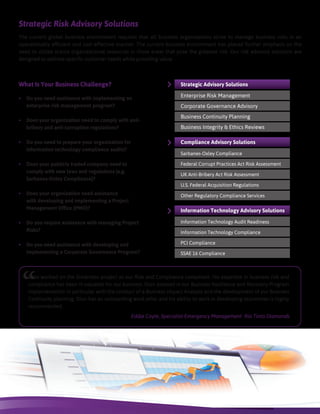 Strategic Risk Advisory Solutions
What Is Your Business Challenge?
•	 Do you need assistance with implementing an
enterprise risk management program?
•	 Does your organization need to comply with anti-
bribery and anti-corruption regulations?
•	 Do you need to prepare your organization for
information technology compliance audits?
•	 Does your publicly traded company need to
comply with new laws and regulations (e.g.
Sarbanes-Oxley Compliance)?
•	 Does your organization need assistance
with developing and implementing a Project
Management Office (PMO)?
•	 Do you require assistance with managing Project
Risks?
•	 Do you need assistance with developing and
implementing a Corporate Governance Program?
The current global business environment requires that all business organizations strive to manage business risks in an
operationally efficient and cost effective manner. The current business environment has placed further emphasis on the
need to utilize scarce organizational resources in those areas that pose the greatest risk. Our risk advisory solutions are
designed to address specific customer needs while providing value.
Strategic Advisory Solutions
Enterprise Risk Management
Corporate Governance Advisory
Business Continuity Planning
Business Integrity & Ethics Reviews
Compliance Advisory Solutions
Sarbanes-Oxley Compliance
Federal Corrupt Practices Act Risk Assessment
UK Anti-Bribery Act Risk Assessment
U.S. Federal Acquisition Regulations
Other Regulatory Compliance Services
Information Technology Advisory Solutions
Information Technology Audit Readiness
Information Technology Compliance
PCI Compliance
SSAE 16 Compliance
“Dion worked on the Simandou project as our Risk and Compliance consultant. His expertise in business risk and
compliance has been in valuable for our business. Dion assisted in our Business Resilience and Recovery Program
implementation in particular with the conduct of a Business Impact Analysis and the development of our Business
Continuity planning. Dion has an outstanding work ethic and his ability to work in developing economies is highly
recommended.
Eddie Coyle, Specialist Emergency Management Rio Tinto Diamonds
 