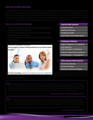 Internal Audit Solutions
The discipline of internal audit is at a crucial juncture in the history of the profession. The changes within the internal audit
function are being driven by external and internal developments. External factors such as the current global economic crisis
and the dynamic evolution of the business environment are contributing to the need for Internal Audit functions to provide
additional value-added services. Likewise, internal factors such as the demand for enhanced value-added services from the
audit function are driving the need for renewed purpose and vision from the internal audit function.
Global Risq Consulting possesses the expertise and the capabilities to meet the needs of our clients. Our comprehensive
suite of internal audit solutions including traditional audit responsibilities and new responsibilities presented by the 21st
century business environment.
What Is Your Business Challenge?
•	 Does your Internal Audit Department need supplemental resources
to achieve its business objectives?
•	 Is you Internal Audit function relatively new and therefore need
Internal Audit start-up solutions?
•	 Has your organization considered the outsourcing of the Internal
Audit function?
•	 Do you require external expertise with establishing your Internal
Audit and Compliance functions?
•	 Do you require in-house training solutions for your Internal Audit
function?
“
Dion worked with the Permits and Approvals Team on the Simandou project as part of our preparation for a
Risk and Compliance audit. His expertise and his constant availability has been invaluable. He worked together
with our team and managed to put forward recommendations and proposals for all of the findings identified.
Dion is very responsible and reliable and has a strong sense of ethics, which is essential in this field of work.
Agnes Ricoux, Consultant at ERM
Other Internal Audit Solutions
Third Party Reviews
Contract Reviews
Business Continuity Reviews
Internal Audit Solutions
Financial Audits
Operational Audits
Integrated Audits
Information Technology Audits
Anti-Bribery &
Anti-Corruption Compliance
Compliance Solutions
Legal & Regulatory Compliance
Statutory Reporting Compliance
Fraud Reviews / Investigations
“
Global Risq Consulting was hired to perform an audit on internal controls for a key business process. [Their] ex-
pertise and approach enabled the audit to comprehensively evaluate the control framework and test controls
effectively. [They] brought invaluable insight to the audit and provided useful recommendations for improvement.
It was a pleasure to work with Dion and I would recommend his company for future internal audit work.
Stephanie Reisinger, International Monetary Fund
 