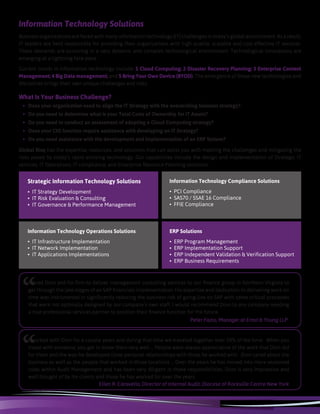 Strategic Information Technology Solutions
• IT Strategy Development
• IT Risk Evaluation & Consulting
• IT Governance & Performance Management
Information Technology Compliance Solutions
• PCI Compliance
• SAS70 / SSAE 16 Compliance
• FFIE Compliance
Information Technology Operations Solutions
• IT Infrastructure Implementation
• IT Network Implementation
• IT Applications Implementations
ERP Solutions
• ERP Program Management
• ERP Implementation Support
• ERP Independent Validation & Verification Support
• ERP Business Requirements
Global Risq has the expertise, resources, and solutions that can assist you with meeting the challenges and mitigating the
risks posed by today’s rapid evolving technology. Our capabilities include the design and implementation of Strategic IT
services, IT Operations, IT compliance, and Enterprise Resource Planning solutions.
Information Technology Solutions
Business organizations are faced with many information technology (IT) challenges in today’s global environment. As a result,
IT leaders are held responsible for providing their organizations with high quality, scalable and cost effective IT services.
These demands are occurring in a very dynamic and complex technological environment. Technological innovations are
emerging at a lightning face pace.
Current trends in information technology include: 1 Cloud Computing; 2 Disaster Recovery Planning; 3 Enterprise Content
Management; 4 Big Data management; and 5 Bring Your Own Device (BYOD). The emergence of these new technologies and
disciplines brings their own unique challenges and risks.
What Is Your Business Challenge?
•	 Does your organization need to align the IT Strategy with the overarching business strategy?
•	 Do you need to determine what is your Total Costs of Ownership for IT Assets?
•	 Do you need to conduct an assessment of adopting a Cloud Computing strategy?
•	 Does your CIO function require assistance with developing an IT Strategy?
•	 Do you need assistance with the development and implementation of an ERP System?
“
I hired Dion and his firm to deliver management consulting services to our finance group in Northern Virginia to
get through the late stages of an SAP financials implementation. His expertise and dedication to delivering work on
time was instrumental in significantly reducing the business risk of going live on SAP with some critical processes
that were not optimally designed by our company’s own staff. I would recommend Dion to any company needing
a true professional services partner to position their finance function for the future.
Peter Fazio, Manager at Ernst & Young LLP
I worked with Dion for a couple years and during that time we traveled together over 50% of the time. When you
travel with someone, you get to know them very well ... People were always appreciative of the work that Dion did
for them and the way he developed close personal relationships with those he worked with. Dion cared about the
business as well as the people that worked in those locations ... Over the years he has moved into more seasoned
roles within Audit Management and has been very diligent in those responsibilities. Dion is very impressive and
well thought of by his clients and those he has worked for over the years
Ellen R. Caravella, Director of Internal Audit, Diocese of Rockville Centre New York
“
 