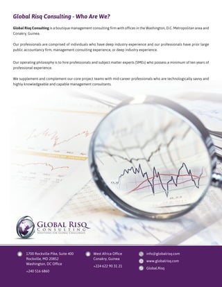 Global Risq Consulting - Who Are We?
Global Risq Consulting is a boutique management consulting firm with offices in the Washington, D.C. Metropolitan area and
Conakry, Guinea.
Our professionals are comprised of individuals who have deep industry experience and our professionals have prior large
public accountancy firm, management consulting experience, or deep industry experience.
Our operating philosophy is to hire professionals and subject matter experts (SMEs) who possess a minimum of ten years of
professional experience.
We supplement and complement our core project teams with mid-career professionals who are technologically savvy and
highly knowledgeable and capable management consultants.
1700 Rockville Pike, Suite 400
Rockville, MD 20852
Washington, DC Office
+240 516 6860
West Africa Office
Conakry, Guinea
+224 622 90 31 21
info@globalrisq.com
www.globalrisq.com
Global.Risq
 