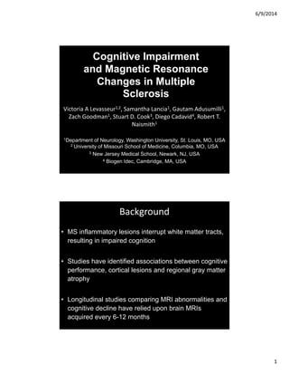 6/9/2014
1
Cognitive Impairment
and Magnetic Resonance
Changes in Multiple
Sclerosis
Victoria A Levasseur1,2, Samantha Lancia1, Gautam Adusumilli1, 
Zach Goodman1, Stuart D. Cook3, Diego Cadavid4, Robert T. 
Naismith1
1Department of Neurology, Washington University, St. Louis, MO, USA
2 University of Missouri School of Medicine, Columbia, MO, USA
3 New Jersey Medical School, Newark, NJ, USA
4 Biogen Idec, Cambridge, MA, USA
Background
• MS inflammatory lesions interrupt white matter tracts,
resulting in impaired cognition
• Studies have identified associations between cognitive
performance, cortical lesions and regional gray matter
atrophy
• Longitudinal studies comparing MRI abnormalities and
cognitive decline have relied upon brain MRIs
acquired every 6-12 months
 