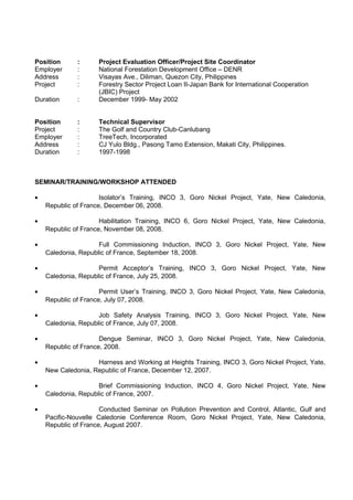 Position : Project Evaluation Officer/Project Site Coordinator 
Employer : National Forestation Development Office – DENR 
Address : Visayas Ave., Diliman, Quezon City, Philippines 
Project : Forestry Sector Project Loan II-Japan Bank for International Cooperation 
(JBIC) Project 
Duration : December 1999- May 2002 
Position : Technical Supervisor 
Project : The Golf and Country Club-Canlubang 
Employer : TreeTech, Incorporated 
Address : CJ Yulo Bldg., Pasong Tamo Extension, Makati City, Philippines. 
Duration : 1997-1998 
SEMINAR/TRAINING/WORKSHOP ATTENDED 
· Isolator’s Training, INCO 3, Goro Nickel Project, Yate, New Caledonia, 
Republic of France, December 06, 2008. 
· Habilitation Training, INCO 6, Goro Nickel Project, Yate, New Caledonia, 
Republic of France, November 08, 2008. 
· Full Commissioning Induction, INCO 3, Goro Nickel Project, Yate, New 
Caledonia, Republic of France, September 18, 2008. 
· Permit Acceptor’s Training, INCO 3, Goro Nickel Project, Yate, New 
Caledonia, Republic of France, July 25, 2008. 
· Permit User’s Training, INCO 3, Goro Nickel Project, Yate, New Caledonia, 
Republic of France, July 07, 2008. 
· Job Safety Analysis Training, INCO 3, Goro Nickel Project, Yate, New 
Caledonia, Republic of France, July 07, 2008. 
· Dengue Seminar, INCO 3, Goro Nickel Project, Yate, New Caledonia, 
Republic of France, 2008. 
· Harness and Working at Heights Training, INCO 3, Goro Nickel Project, Yate, 
New Caledonia, Republic of France, December 12, 2007. 
· Brief Commissioning Induction, INCO 4, Goro Nickel Project, Yate, New 
Caledonia, Republic of France, 2007. 
· Conducted Seminar on Pollution Prevention and Control, Atlantic, Gulf and 
Pacific-Nouvelle Caledonie Conference Room, Goro Nickel Project, Yate, New Caledonia, 
Republic of France, August 2007. 
 