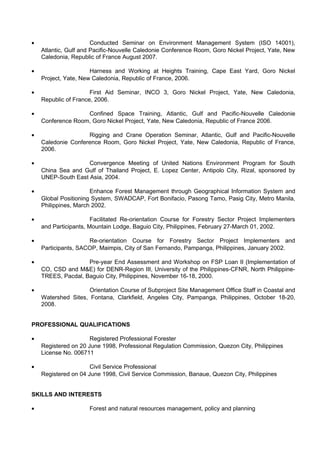 · Conducted Seminar on Environment Management System (ISO 14001), 
Atlantic, Gulf and Pacific-Nouvelle Caledonie Conference Room, Goro Nickel Project, Yate, New 
Caledonia, Republic of France August 2007. 
· Harness and Working at Heights Training, Cape East Yard, Goro Nickel 
Project, Yate, New Caledonia, Republic of France, 2006. 
· First Aid Seminar, INCO 3, Goro Nickel Project, Yate, New Caledonia, 
Republic of France, 2006. 
· Confined Space Training, Atlantic, Gulf and Pacific-Nouvelle Caledonie 
Conference Room, Goro Nickel Project, Yate, New Caledonia, Republic of France 2006. 
· Rigging and Crane Operation Seminar, Atlantic, Gulf and Pacific-Nouvelle 
Caledonie Conference Room, Goro Nickel Project, Yate, New Caledonia, Republic of France, 
2006. 
· Convergence Meeting of United Nations Environment Program for South 
China Sea and Gulf of Thailand Project, E. Lopez Center, Antipolo City, Rizal, sponsored by 
UNEP-South East Asia, 2004. 
· Enhance Forest Management through Geographical Information System and 
Global Positioning System, SWADCAP, Fort Bonifacio, Pasong Tamo, Pasig City, Metro Manila, 
Philippines, March 2002. 
· Facilitated Re-orientation Course for Forestry Sector Project Implementers 
and Participants, Mountain Lodge, Baguio City, Philippines, February 27-March 01, 2002. 
· Re-orientation Course for Forestry Sector Project Implementers and 
Participants, SACOP, Maimpis, City of San Fernando, Pampanga, Philippines, January 2002. 
· Pre-year End Assessment and Workshop on FSP Loan II (Implementation of 
CO, CSD and M&E) for DENR-Region III, University of the Philippines-CFNR, North Philippine- 
TREES, Pacdal, Baguio City, Philippines, November 16-18, 2000. 
· Orientation Course of Subproject Site Management Office Staff in Coastal and 
Watershed Sites, Fontana, Clarkfield, Angeles City, Pampanga, Philippines, October 18-20, 
2008. 
PROFESSIONAL QUALIFICATIONS 
· Registered Professional Forester 
Registered on 20 June 1998, Professional Regulation Commission, Quezon City, Philippines 
License No. 006711 
· Civil Service Professional 
Registered on 04 June 1998, Civil Service Commission, Banaue, Quezon City, Philippines 
SKILLS AND INTERESTS 
· Forest and natural resources management, policy and planning 
 