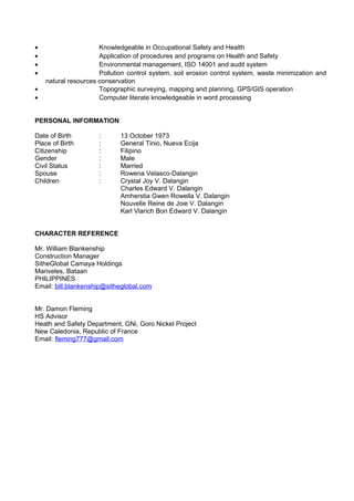 · Knowledgeable in Occupational Safety and Health 
· Application of procedures and programs on Health and Safety 
· Environmental management, ISO 14001 and audit system 
· Pollution control system, soil erosion control system, waste minimization and 
natural resources conservation 
· Topographic surveying, mapping and planning, GPS/GIS operation 
· Computer literate knowledgeable in word processing 
PERSONAL INFORMATION 
Date of Birth : 13 October 1973 
Place of Birth : General Tinio, Nueva Ecija 
Citizenship : Filipino 
Gender : Male 
Civil Status : Married 
Spouse : Rowena Velasco-Dalangin 
Children : Crystal Joy V. Dalangin 
Charles Edward V. Dalangin 
Amherstia Gwen Rowella V. Dalangin 
Nouvelle Reine de Joie V. Dalangin 
Karl Vlarich Bon Edward V. Dalangin 
CHARACTER REFERENCE 
Mr. William Blankenship 
Construction Manager 
SitheGlobal Camaya Holdings 
Mariveles, Bataan 
PHILIPPINES 
Email: bill.blankenship@sitheglobal.com 
Mr. Damon Fleming 
HS Advisor 
Heath and Safety Department, GNi, Goro Nickel Project 
New Caledonia, Republic of France 
Email: fleming777@gmail.com 
 