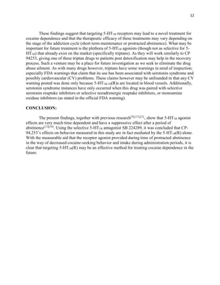 12
These findings suggest that targeting 5-HT1B receptors may lead to a novel treatment for
cocaine dependence and that the therapeutic efficacy of these treatments may vary depending on
the stage of the addiction cycle (short term maintenance or protracted abstinence). What may be
important for future treatment is the plethora of 5-HT1B agonists (though not as selective for 5-
HT1B) that already exist on the market (specifically triptans). As they will work similarly to CP
94253, giving one of these triptan drugs to patients post detoxification may help in the recovery
process. Such a venture may be a place for future investigation as we seek to eliminate the drug
abuse ailment. As with many drugs however, triptans have some warnings in need of inspection;
especially FDA warnings that claim that its use has been associated with serotonin syndrome and
possibly cardiovascular (CV) problems. These claims however may be unfounded in that any CV
warning posted was done only because 5-HT1B/1D(R)s are located in blood vessels. Additionally,
serotonin syndrome instances have only occurred when this drug was paired with selective
serotonin reuptake inhibitors or selective noradrenergic reuptake inhibitors, or monoamine
oxidase inhibitors (as stated in the official FDA warning).
CONCLUSION:
The present findings, together with previous research[9],[12],[3],
, show that 5-HT1B agonist
effects are very much time dependent and have a suppressive effect after a period of
abstinence[12][16]
. Using the selective 5-HT1B antagonist SB 224289, it was concluded that CP-
94,253’s effects on behavior measured in this study are in fact mediated by the 5-HT1B(R) alone.
With the measurable aid that the receptor agonist provided during time of protracted abstinence
in the way of decreased cocaine-seeking behavior and intake during administration periods, it is
clear that targeting 5-HT1B(R) may be an effective method for treating cocaine dependence in the
future.
 