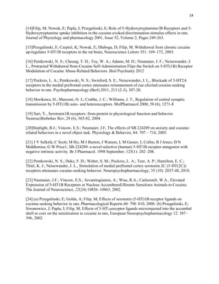 14
[14]Filip, M; Nowak, E; Papla, I; Przegalinski, E; Role of 5-Hydroxytryptamine1B Receptors and 5-
Hydroxytryptamine uptake inhibition in the cocaine-evoked discrimination stimulus effects in rats.
Journal of Physiology and pharmacology 2001, Issue 52, Volume 2, Pages 249-263.
[15]Przegalinski, E; Czepiel, K; Nowak, E; Dlaboga, D; Filip, M, Withdrawal from chronic cocaine
up-regulates 5-HT1B receptors in the rat brain, Neuroscience Letters 351: 169–172, 2003.
[16] Pentkowski, N. S.; Cheung, T. H.; Toy, W. A.; Adams, M. D.; Neumaier, J. F.; Neisewander, J.
L., Protracted Withdrawal from Cocaine Self-Administration Flips the Switch on 5-HT(1B) Receptor
Modulation of Cocaine Abuse-Related Behaviors. Biol Psychiatry 2012
[17] Pockros, L. A.; Pentkowski, N. S.; Swinford, S. E.; Neisewander, J. L., Blockade of 5-HT2A
receptors in the medial prefrontal cortex attenuates reinstatement of cue-elicited cocaine-seeking
behavior in rats. Psychopharmacology (Berl) 2011, 213 (2-3), 307-20.
[18] Morikawa, H.; Manzoni, O. J.; Crabbe, J. C.; Williams, J. T., Regulation of central synaptic
transmission by 5-HT(1B) auto- and heteroreceptors. MolPharmacol 2000, 58 (6), 1271-8
[19] Sari, Y., Serotonin1B receptors: from protein to physiological function and behavior.
NeurosciBiobehav Rev, 28 (6), 565-82, 2004.
[20]Hoplight, B.J.; Vincow, E.S.; Neumaier, J.F, The effects of SB 224289 on anxiety and cocaine-
related behaviors in a novel object task. Physiology & Behavior, 84: 707 – 714, 2005.
[21] J V Selkirk; C Scott; M Ho; M J Burton; J Watson; L M Gaster; L Collin; B J Jones; D N
Middlemiss; G W Price1, SB-224289–a novel selective (human) 5-HT1B receptor antagonist with
negative intrinsic activity. Br J Pharmacol. 1998 September; 125(1): 202–208.
[22] Pentkowski, N. S.; Duke, F. D.; Weber, S. M.; Pockros, L. A.; Teer, A. P.; Hamilton, E. C.;
Thiel, K. J.; Neisewander, J. L., Stimulation of medial prefrontal cortex serotonin 2C (5-HT(2C))
receptors attenuates cocaine-seeking behavior. Neuropsychopharmacology, 35 (10): 2037-48, 2010.
[23] Neumaier, J.F.; Vincow, E.S.; Arvanitogiannis, A.; Wise, R.A.; CarlezonJr, W.A., Elevated
Expression of 5-HT1B Receptors in Nucleus AccumbensEfferents Sensitizes Animals to Cocaine.
The Journal of Neuroscience, 22(24):10856–10863, 2002.
[24] (a) Przegalinski, E; Golda, A; Filip, M, Effects of serotonin (5-HT)1B receptor ligands on
cocaine-seeking behavior in rats. Pharmacological Reports 60: 798–810, 2008. (b) Przegalinski, E;
Siwanowicz, J; Papla, I; Filip, M, Effects of 5-HT1Breceptor ligands microinjected into the accumbal
shell or core on the sensitization to cocaine in rats, European Neuropsychopharmacology 12: 387–
396, 2002.
 