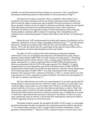 3
schedules can only demonstrate the former of these two occurrences. This is significant in
developing evaluation procedures for abuse liability of various psychoactive drugs [7]
.
An animal can be subject to extinction. This is a method by which subjects are re-
introduced to the drug environment with all cues but the reinforcing stimulus withheld, in an
effort to teach the subject to disassociate drug availability from the environment in which the
drug is acquired. Animals can also be subject to abstinence in which the subjects are not exposed
to the drug-taking environment for a predetermined period of time. After extinction or
abstinence, the animal can be triggered to relapse in which reintroduction of the reinforcing
stimulus produces a dramatic spike in subject lever pressing. Here, manipulations can be
conducted such as administering agents to observe their effects on the animals’ lever-pressing in
relapse.
During this time, 5-HT neurotransmitter levels drop and symptoms of withdrawal such as
“depression, anhedonia, insomnia, fatigue, hyperphagia and drug craving” [1] [8]
generally present
themselves. Though most symptoms fade within the first week of withdrawal, drug craving
persists. 5-HT1B has thus far proved to be a good target for the study of cocaine effects and as a
mode of regulation of cocaine induced hyperlocomotion and seeking.
The effect of 5-HT1B receptor [5-HT1B(R)] stimulation on dopamine-mediated
reinforcement in rats was investigated using intravenous self-administration of the selective
dopamine uptake inhibitor GBR-12909 on an FR5 schedule of reinforcement [9]
. The finding
showed that pretreatment with the selective 5-HT1A receptor agonist 8-OH-DPAT (0.03–1.0
mg/kg, subcutaneous [s.c.]) had no significant effect on GBR-12909 self-administration.
However, pretreatment with the 5-HT1A/1B receptor agonist CGS-12066B (1–10 mg/kg,
intraperitoneal [i.p.]) dose-dependently reduced the self-administration of GBR-12909 (83
mg/injection) by increasing the interval between drug injections, consistent with an enhancement
of the reinforcing effects of GBR-12909 [8]
. In a study examining the effect of prolonged
treatment with cocaine on 5-HT1B expression in the brain, a 5-HT1B/1D receptor agonist was used
in the presence of a 5-HT1D antagonist (to isolate 1B effects). The result was an up-regulation of
5-HT1BRs in a number of rat brain areas [15]
.
The dose-effect function was used in our experimentation as it provides a good model for
tracing changes in animal motivation over time For example, lower doses on a dose-effect curve
would not trigger cocaine intake as well as higher doses. However, at sufficiently high doses
animals need only a few doses, a value that varies between individuals, to obtain a “high” after
which cocaine intake is limited to the amount needed to maintain the high originally achieved.
Thus the dose-effect function, also known as that dose response curve, is shaped like an inverted
U. Shifts left or right indicated then increases or decreases in the efficacy of a dose of cocaine
when experimental drugs are onboard. A downward shift would indicate a decrease in intake at
all doses suggesting a decrease in overall motivation.
The human serotonin receptor 1B, encoded by the HTR1B (5-HT1B) gene, is a presynaptic
serotonin autoreceptor that plays an important role in regulating serotonin synthesis and release
[10]
. As a heteroreceptor, actions at 5-HT1B receptor reduce the release of dopamine, GABA,
glutamate, and acetylcholine [10]
. Interest in 5-HT1B receptors has grown in recent years as they
 